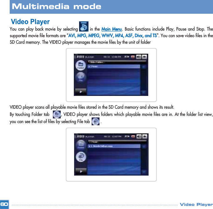 Video PlayerYou can play back movie by selecting       in the Main Menu. Basic functions include Play, Pause and Stop. Thesupported movie file formats are “AVI, MPG, MPEG, WWV, MP4, ASF, Divx, and TS”. You can save video files in theSD Card memory. The VIDEO player manages the movie files by the unit of folderVIDEO player scans all playable movie files stored in the SD Card memory and shows its result.By touching Folder tab        , VIDEO player shows folders which playable movie files are in. At the folder list view,you can see the list of files by selecting File tab         .  60Multimedia mode Video Player