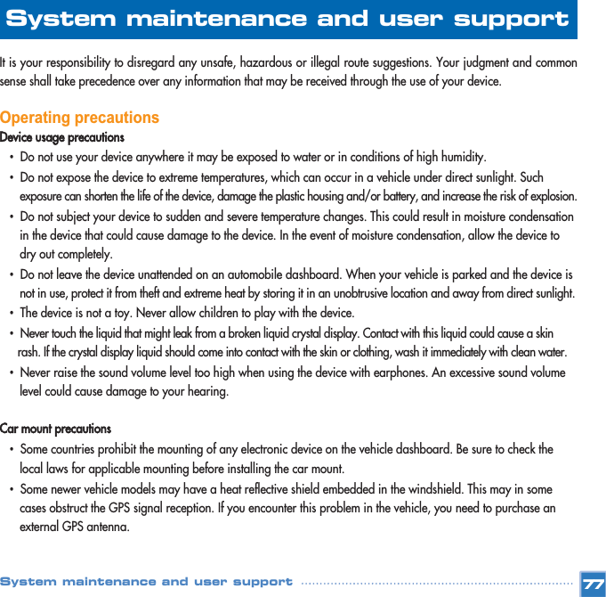 It is your responsibility to disregard any unsafe, hazardous or illegal route suggestions. Your judgment and commonsense shall take precedence over any information that may be received through the use of your device. Operating precautionsDevice usage precautions•Do not use your device anywhere it may be exposed to water or in conditions of high humidity. •Do not expose the device to extreme temperatures, which can occur in a vehicle under direct sunlight. Such exposure can shorten the life of the device, damage the plastic housing and/or battery, and increase the risk of explosion.•Do not subject your device to sudden and severe temperature changes. This could result in moisture condensation in the device that could cause damage to the device. In the event of moisture condensation, allow the device to dry out completely. •Do not leave the device unattended on an automobile dashboard. When your vehicle is parked and the device is not in use, protect it from theft and extreme heat by storing it in an unobtrusive location and away from direct sunlight.•The device is not a toy. Never allow children to play with the device. •Never touch the liquid that might leak from a broken liquid crystal display. Contact with this liquid could cause a skin rash. If the crystal display liquid should come into contact with the skin or clothing, wash it immediately with clean water. •Never raise the sound volume level too high when using the device with earphones. An excessive sound volume level could cause damage to your hearing. Car mount precautions•Some countries prohibit the mounting of any electronic device on the vehicle dashboard. Be sure to check the local laws for applicable mounting before installing the car mount. •Some newer vehicle models may have a heat reflective shield embedded in the windshield. This may in some cases obstruct the GPS signal reception. If you encounter this problem in the vehicle, you need to purchase an external GPS antenna. 77System maintenance and user support System maintenance and user support 