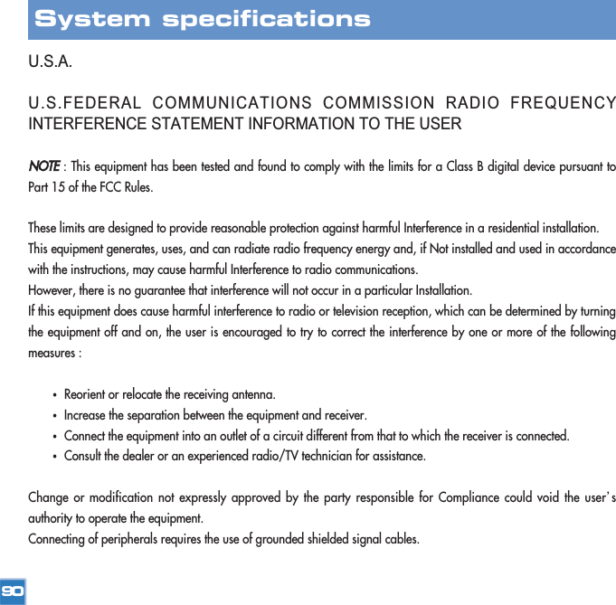 U.S.A.U.S.FEDERAL COMMUNICATIONS COMMISSION RADIO FREQUENCYINTERFERENCE STATEMENT INFORMATION TO THE USERNOTE: This equipment has been tested and found to comply with the limits for a Class B digital device pursuant toPart 15 of the FCC Rules.These limits are designed to provide reasonable protection against harmful Interference in a residential installation.This equipment generates, uses, and can radiate radio frequency energy and, if Not installed and used in accordancewith the instructions, may cause harmful Interference to radio communications.However, there is no guarantee that interference will not occur in a particular Installation.If this equipment does cause harmful interference to radio or television reception, which can be determined by turningthe equipment off and on, the user is encouraged to try to correct the interference by one or more of the followingmeasures :ҟReorient or relocate the receiving antenna.ҟIncrease the separation between the equipment and receiver.ҟConnect the equipment into an outlet of a circuit different from that to which the receiver is connected.ҟConsult the dealer or an experienced radio/TV technician for assistance.Change or modification not expressly approved by the party responsible for Compliance could void the userœsauthority to operate the equipment.Connecting of peripherals requires the use of grounded shielded signal cables.90System specifications 