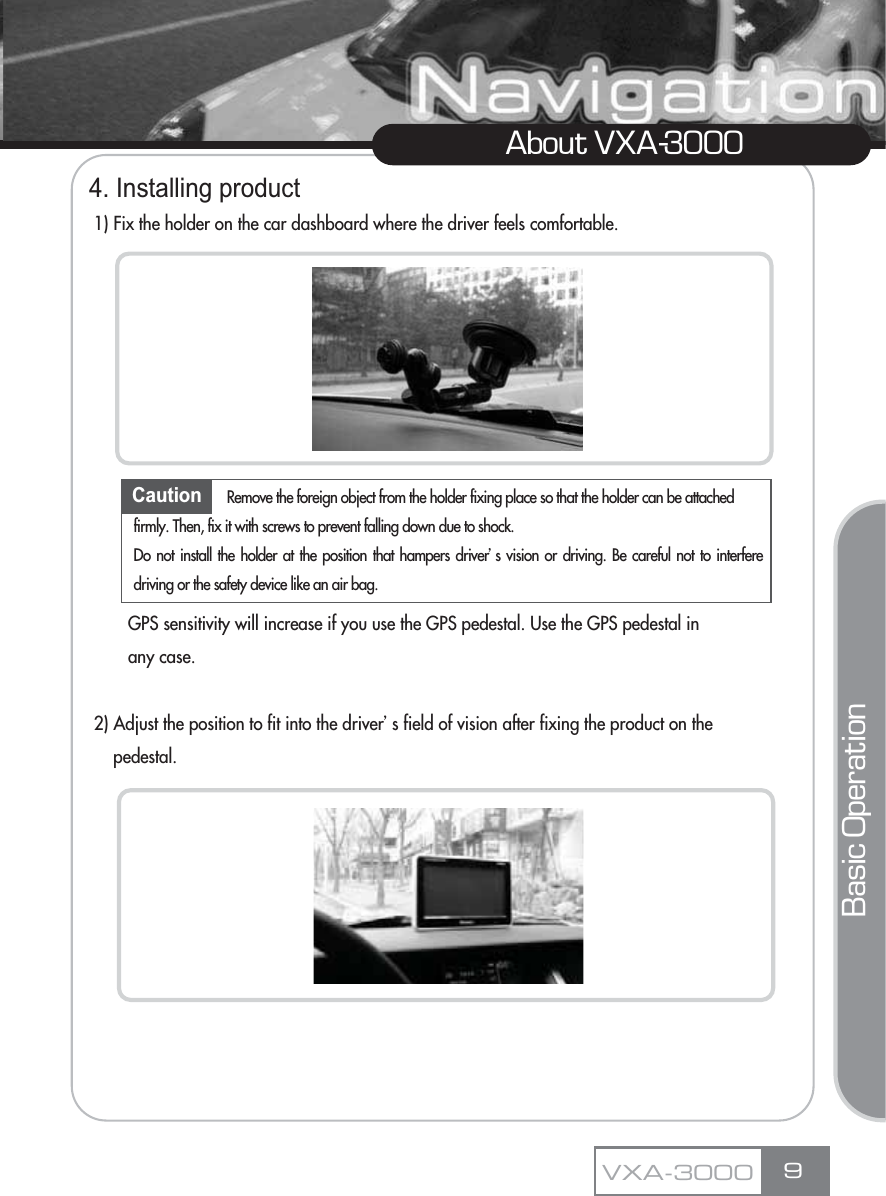 4. Installing product1) Fix the holder on the car dashboard where the driver feels comfortable.GPS sensitivity will increase if you use the GPS pedestal. Use the GPS pedestal in any case.2) Adjust the position to fit into the driverœs field of vision after fixing the product on the pedestal.9About VXA-3000Caution Remove the foreign object from the holder fixing place so that the holder can be attached firmly. Then, fix it with screws to prevent falling down due to shock. Do not install the holder at the position that hampers driverœs vision or driving. Be careful not to interferedriving or the safety device like an air bag.VXA-3000Basic Operation