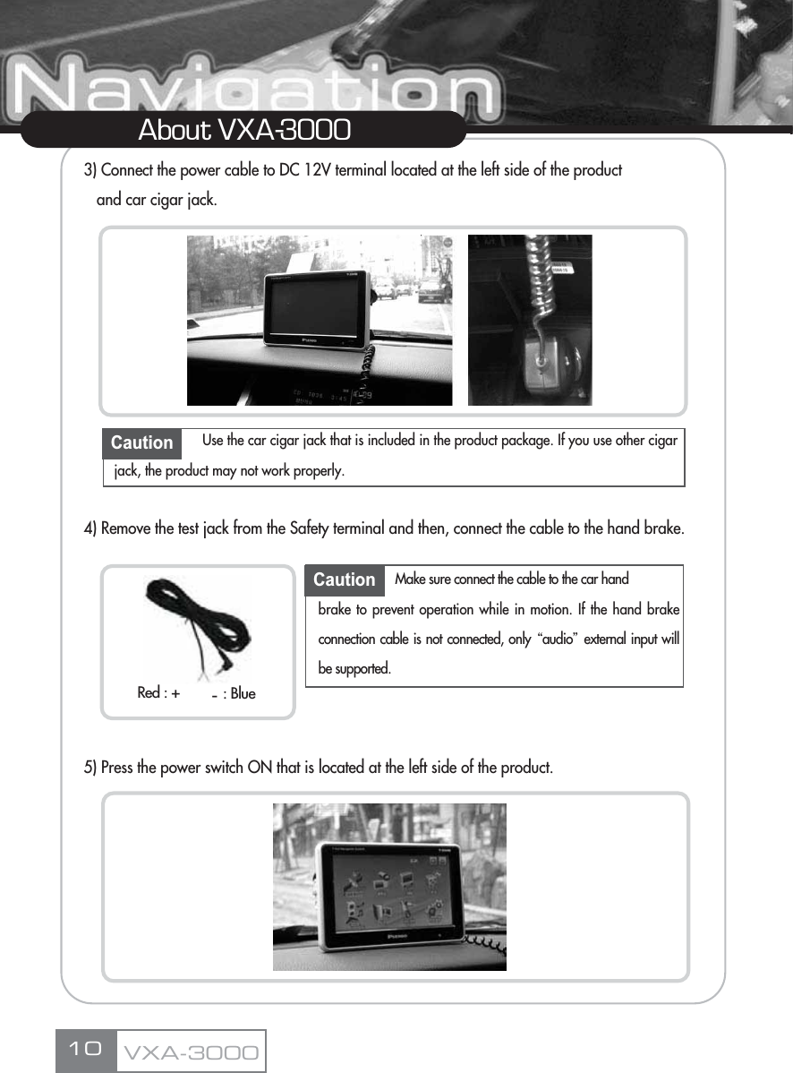 3) Connect the power cable to DC 12V terminal located at the left side of the product and car cigar jack.4) Remove the test jack from the Safety terminal and then, connect the cable to the hand brake.5) Press the power switch ON that is located at the left side of the product.10About VXA-3000Caution Use the car cigar jack that is included in the product package. If you use other cigarjack, the product may not work properly.Caution Make sure connect the cable to the car hand brake to prevent operation while in motion. If the hand brakeconnection cable is not connected, only Ŕaudioŕexternal input willbe supported.VXA-3000Red : + : Blue-