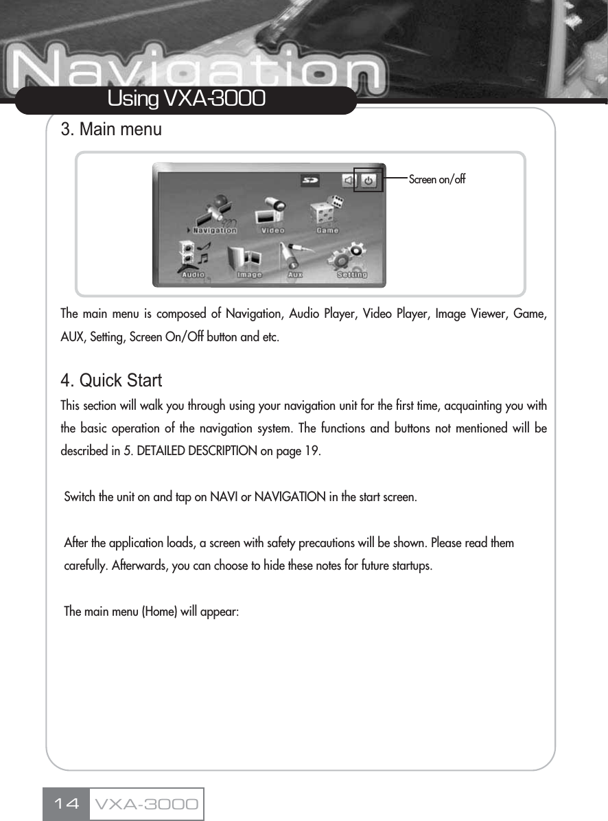 3. Main menuThe main menu is composed of Navigation, Audio Player, Video Player, Image Viewer, Game,AUX, Setting, Screen On/Off button and etc.4. Quick StartThis section will walk you through using your navigation unit for the first time, acquainting you withthe basic operation of the navigation system. The functions and buttons not mentioned will bedescribed in 5. DETAILED DESCRIPTION on page 19.Switch the unit on and tap on NAVI or NAVIGATION in the start screen.After the application loads, a screen with safety precautions will be shown. Please read them carefully. Afterwards, you can choose to hide these notes for future startups.The main menu (Home) will appear:14Using VXA-3000Screen on/offVXA-3000