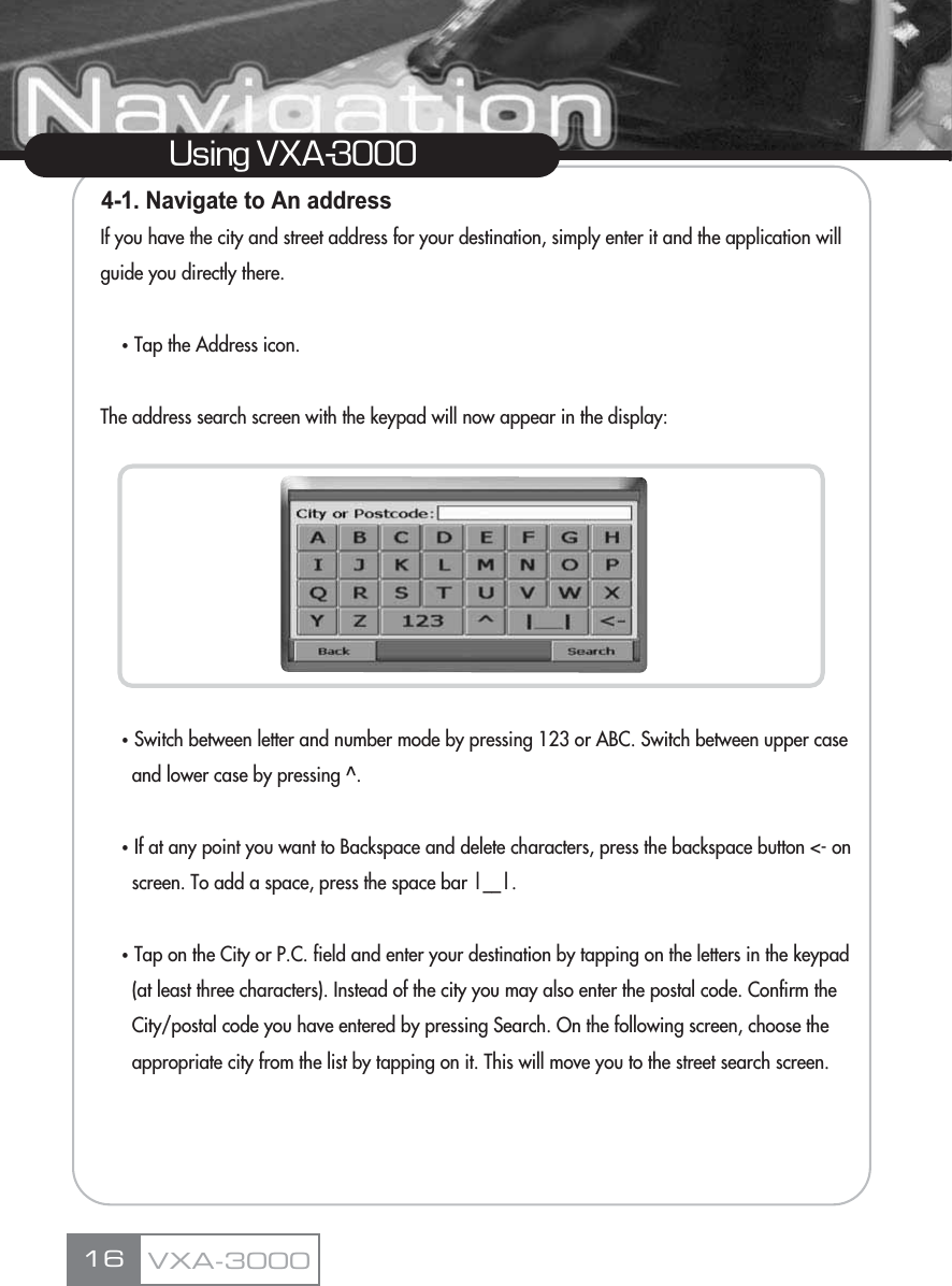 4-1. Navigate to An addressIf you have the city and street address for your destination, simply enter it and the application will guide you directly there.ҶTap the Address icon.The address search screen with the keypad will now appear in the display:ҶSwitch between letter and number mode by pressing 123 or ABC. Switch between upper case and lower case by pressing ^.ҶIf at any point you want to Backspace and delete characters, press the backspace button &lt;- on screen. To add a space, press the space bar |__|.ҶTap on the City or P.C. field and enter your destination by tapping on the letters in the keypad (at least three characters). Instead of the city you may also enter the postal code. Confirm the  City/postal code you have entered by pressing Search. On the following screen, choose the appropriate city from the list by tapping on it. This will move you to the street search screen. 16Using VXA-3000VXA-3000