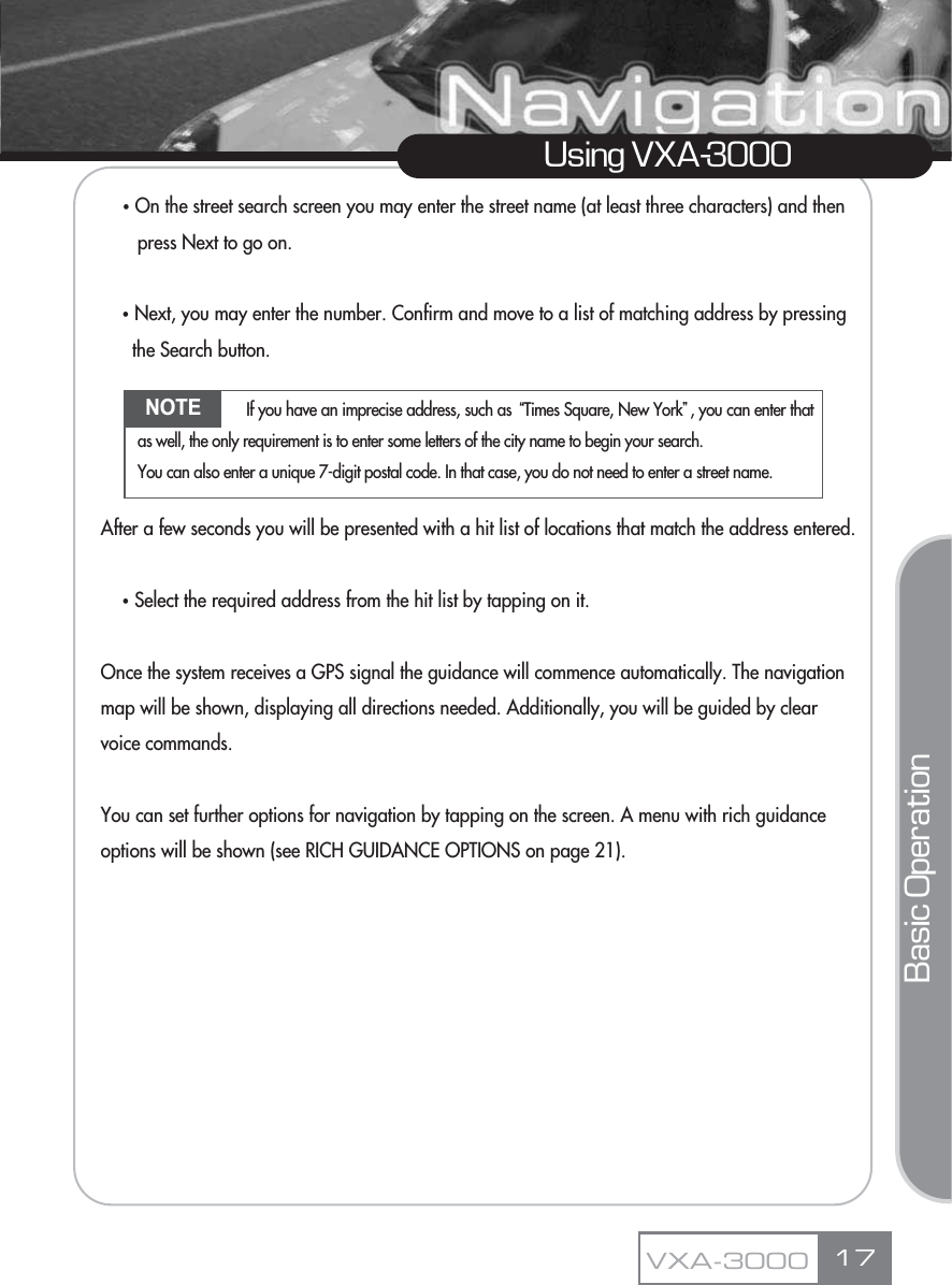 ҶOn the street search screen you may enter the street name (at least three characters) and then press Next to go on.ҶNext, you may enter the number. Confirm and move to a list of matching address by pressing the Search button.After a few seconds you will be presented with a hit list of locations that match the address entered.ҶSelect the required address from the hit list by tapping on it.Once the system receives a GPS signal the guidance will commence automatically. The navigation map will be shown, displaying all directions needed. Additionally, you will be guided by clear voice commands.You can set further options for navigation by tapping on the screen. A menu with rich guidance options will be shown (see RICH GUIDANCE OPTIONS on page 21).17Using VXA-3000VXA-3000Basic OperationNOTE If you have an imprecise address, such as ūTimes Square, New YorkŬ, you can enter thatas well, the only requirement is to enter some letters of the city name to begin your search.You can also enter a unique 7-digit postal code. In that case, you do not need to enter a street name.