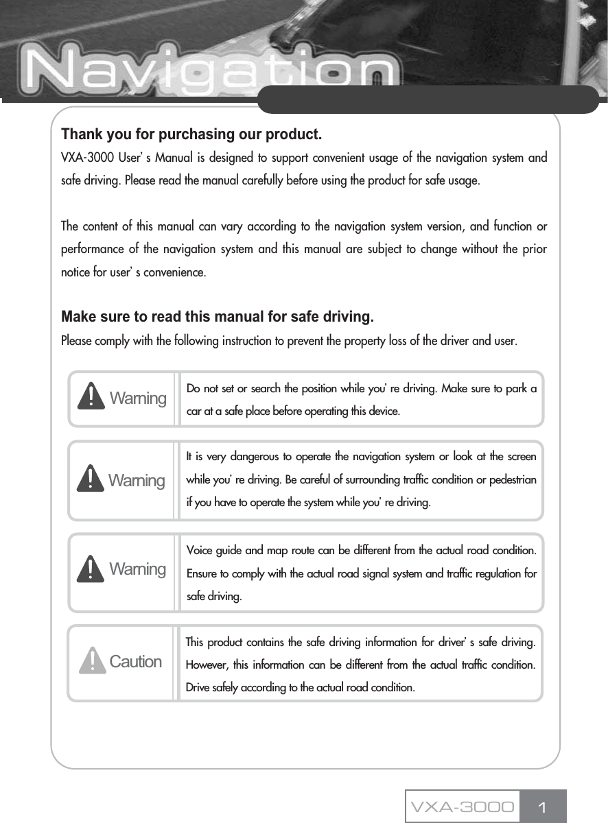 Thank you for purchasing our product.VXA-3000 Userœs Manual is designed to support convenient usage of the navigation system andsafe driving. Please read the manual carefully before using the product for safe usage.The content of this manual can vary according to the navigation system version, and function orperformance of the navigation system and this manual are subject to change without the priornotice for userœs convenience.Make sure to read this manual for safe driving.Please comply with the following instruction to prevent the property loss of the driver and user.1Warning Do not set or search the position while youœre driving. Make sure to park acar at a safe place before operating this device.WarningWarningVoice guide and map route can be different from the actual road condition.Ensure to comply with the actual road signal system and traffic regulation forsafe driving.CautionThis product contains the safe driving information for driverœs safe driving.However, this information can be different from the actual traffic condition.Drive safely according to the actual road condition.VXA-3000It is very dangerous to operate the navigation system or look at the screenwhile youœre driving. Be careful of surrounding traffic condition or pedestrianif you have to operate the system while youœre driving.