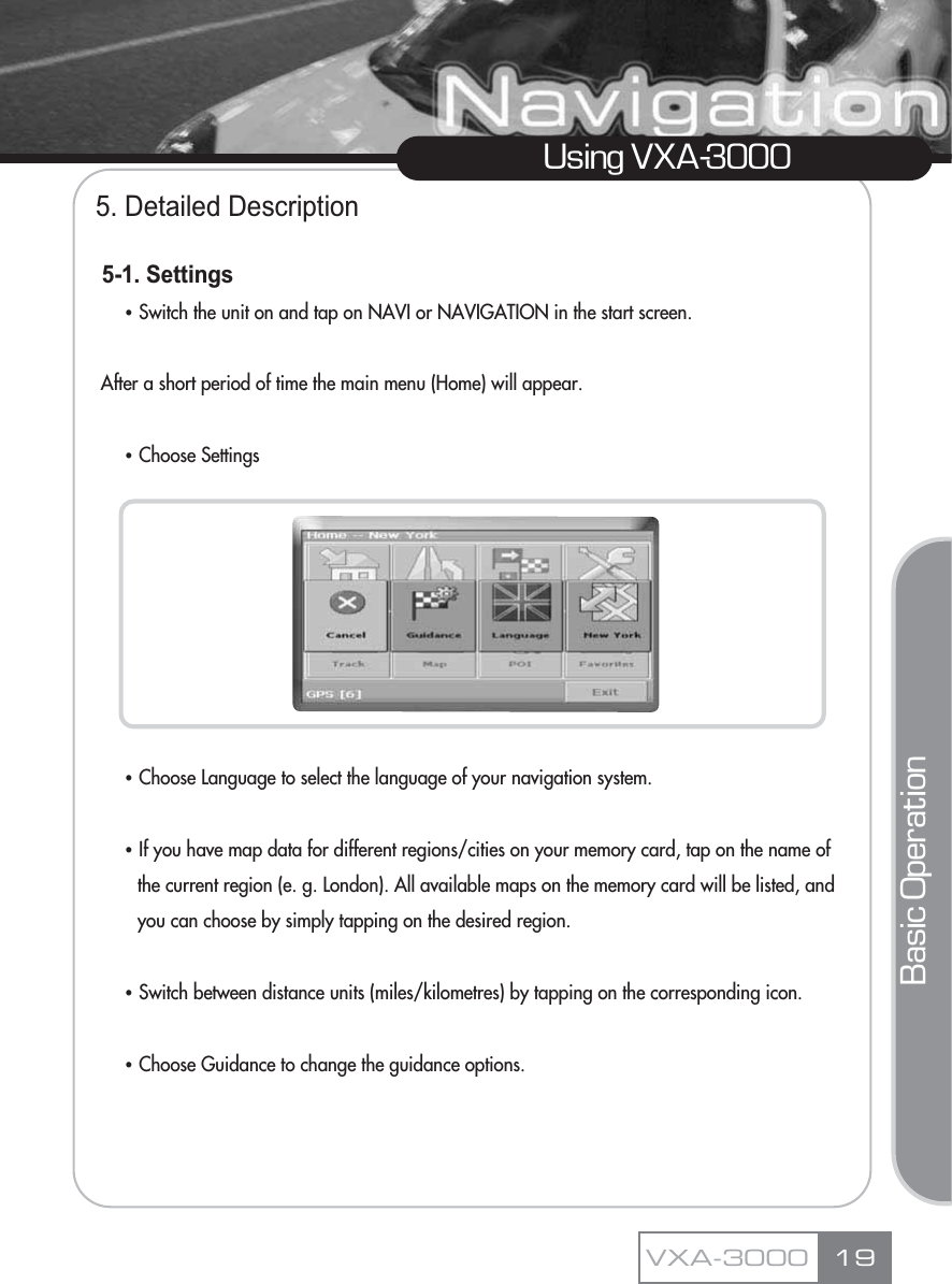 5. Detailed Description5-1. SettingsҶSwitch the unit on and tap on NAVI or NAVIGATION in the start screen.After a short period of time the main menu (Home) will appear. ҶChoose Settings ҶChoose Language to select the language of your navigation system.ҶIf you have map data for different regions/cities on your memory card, tap on the name of the current region (e. g. London). All available maps on the memory card will be listed, and you can choose by simply tapping on the desired region.ҶSwitch between distance units (miles/kilometres) by tapping on the corresponding icon.ҶChoose Guidance to change the guidance options.19Using VXA-3000VXA-3000Basic Operation