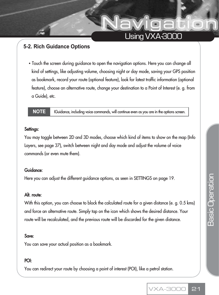 5-2. Rich Guidance OptionsҶTouch the screen during guidance to open the navigation options. Here you can change all kind of settings, like adjusting volume, choosing night or day mode, saving your GPS position as bookmark, record your route (optional feature), look for latest traffic information (optional feature), choose an alternative route, change your destination to a Point of Interest (e. g. from a Guide), etc. Settings:You may toggle between 2D and 3D modes, choose which kind of items to show on the map (Info  Layers, see page 37), switch between night and day mode and adjust the volume of voice commands (or even mute them).Guidance:Here you can adjust the different guidance options, as seen in SETTINGS on page 19. Alt. route:With this option, you can choose to block the calculated route for a given distance (e. g. 0.5 kms) and force an alternative route. Simply tap on the icon which shows the desired distance. Your route will be recalculated, and the previous route will be discarded for the given distance.Save:You can save your actual position as a bookmark.POI:You can redirect your route by choosing a point of interest (POI), like a petrol station.21Using VXA-3000VXA-3000Basic OperationNOTE IGuidance, including voice commands, will continue even as you are in the options screen.