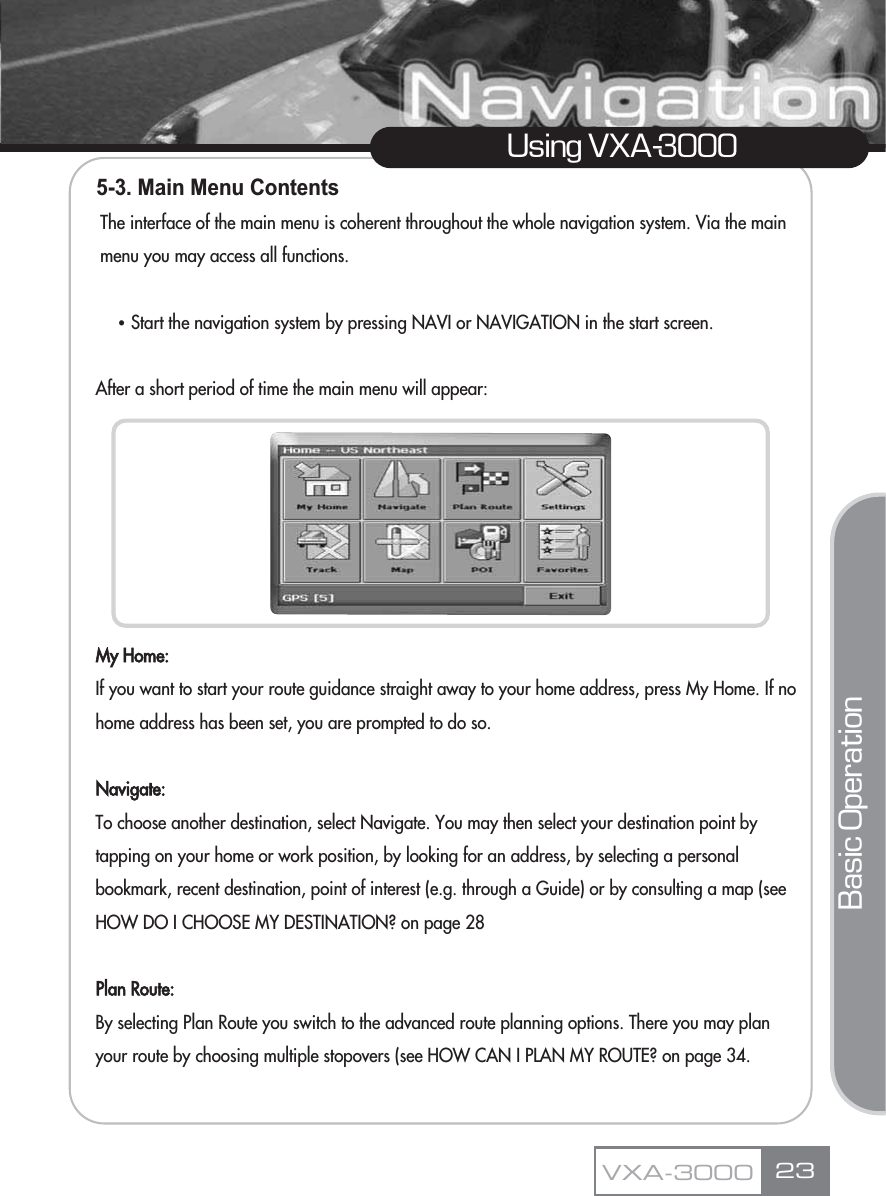 23Using VXA-3000VXA-30005-3. Main Menu ContentsThe interface of the main menu is coherent throughout the whole navigation system. Via the main menu you may access all functions.ҶStart the navigation system by pressing NAVI or NAVIGATION in the start screen.After a short period of time the main menu will appear:My Home:If you want to start your route guidance straight away to your home address, press My Home. If no home address has been set, you are prompted to do so.Navigate:To choose another destination, select Navigate. You may then select your destination point by tapping on your home or work position, by looking for an address, by selecting a personal bookmark, recent destination, point of interest (e.g. through a Guide) or by consulting a map (see HOW DO I CHOOSE MY DESTINATION? on page 28Plan Route:By selecting Plan Route you switch to the advanced route planning options. There you may plan your route by choosing multiple stopovers (see HOW CAN I PLAN MY ROUTE? on page 34.Basic Operation
