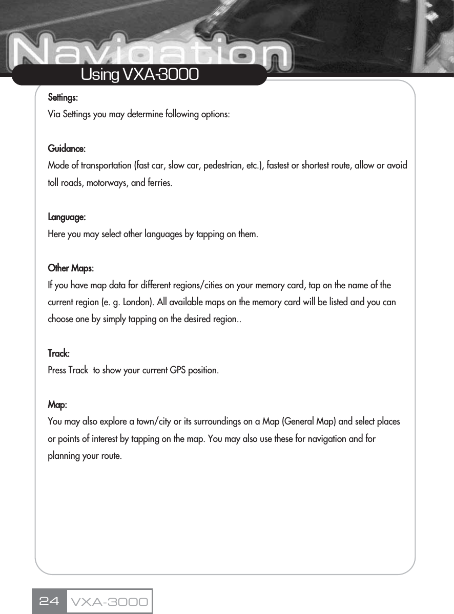 Settings:Via Settings you may determine following options:Guidance: Mode of transportation (fast car, slow car, pedestrian, etc.), fastest or shortest route, allow or avoid  toll roads, motorways, and ferries.Language: Here you may select other languages by tapping on them.Other Maps: If you have map data for different regions/cities on your memory card, tap on the name of the current region (e. g. London). All available maps on the memory card will be listed and you can choose one by simply tapping on the desired region..Track:Press Track  to show your current GPS position.Map:You may also explore a town/city or its surroundings on a Map (General Map) and select places or points of interest by tapping on the map. You may also use these for navigation and for planning your route.24Using VXA-3000VXA-3000