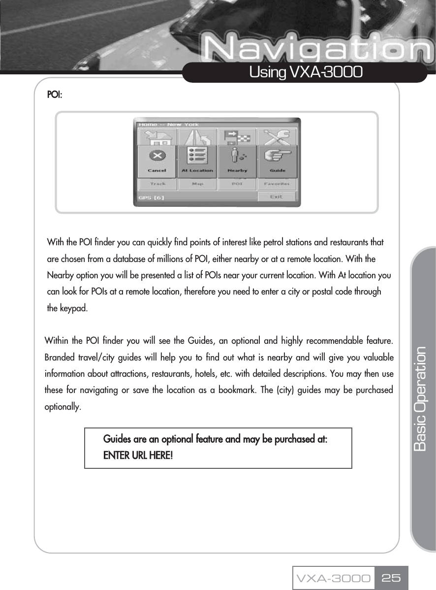 25Using VXA-3000VXA-3000POI:With the POI finder you can quickly find points of interest like petrol stations and restaurants that  are chosen from a database of millions of POI, either nearby or at a remote location. With the Nearby option you will be presented a list of POIs near your current location. With At location you can look for POIs at a remote location, therefore you need to enter a city or postal code through the keypad. Within the POI finder you will see the Guides, an optional and highly recommendable feature.Branded travel/city guides will help you to find out what is nearby and will give you valuableinformation about attractions, restaurants, hotels, etc. with detailed descriptions. You may then usethese for navigating or save the location as a bookmark. The (city) guides may be purchasedoptionally.Guides are an optional feature and may be purchased at:ENTER URL HERE!Basic Operation