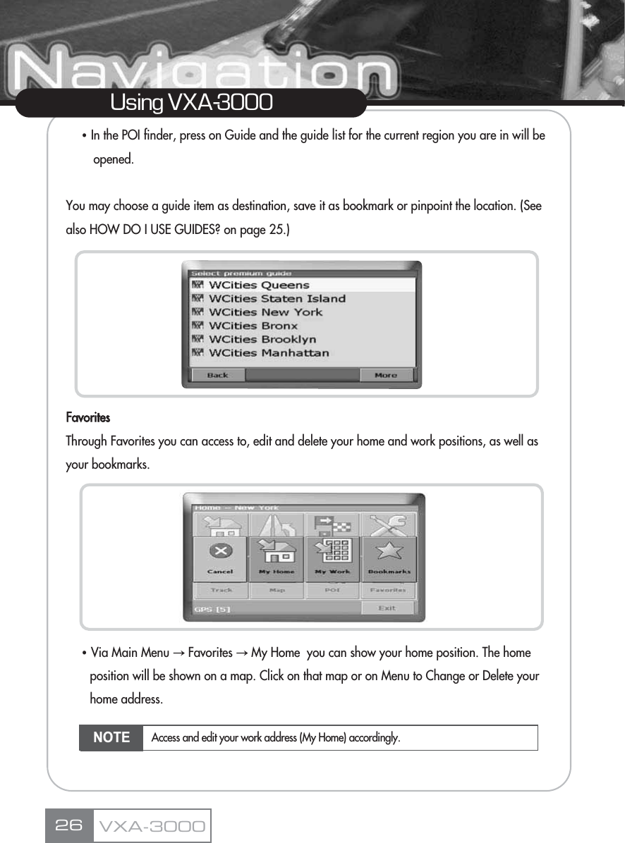 ҶIn the POI finder, press on Guide and the guide list for the current region you are in will be opened.You may choose a guide item as destination, save it as bookmark or pinpoint the location. (See also HOW DO I USE GUIDES? on page 25.)FavoritesThrough Favorites you can access to, edit and delete your home and work positions, as well as your bookmarks.ҶVia Main Menu آFavorites آMy Home  you can show your home position. The home position will be shown on a map. Click on that map or on Menu to Change or Delete your home address.26Using VXA-3000VXA-3000NOTE Access and edit your work address (My Home) accordingly.