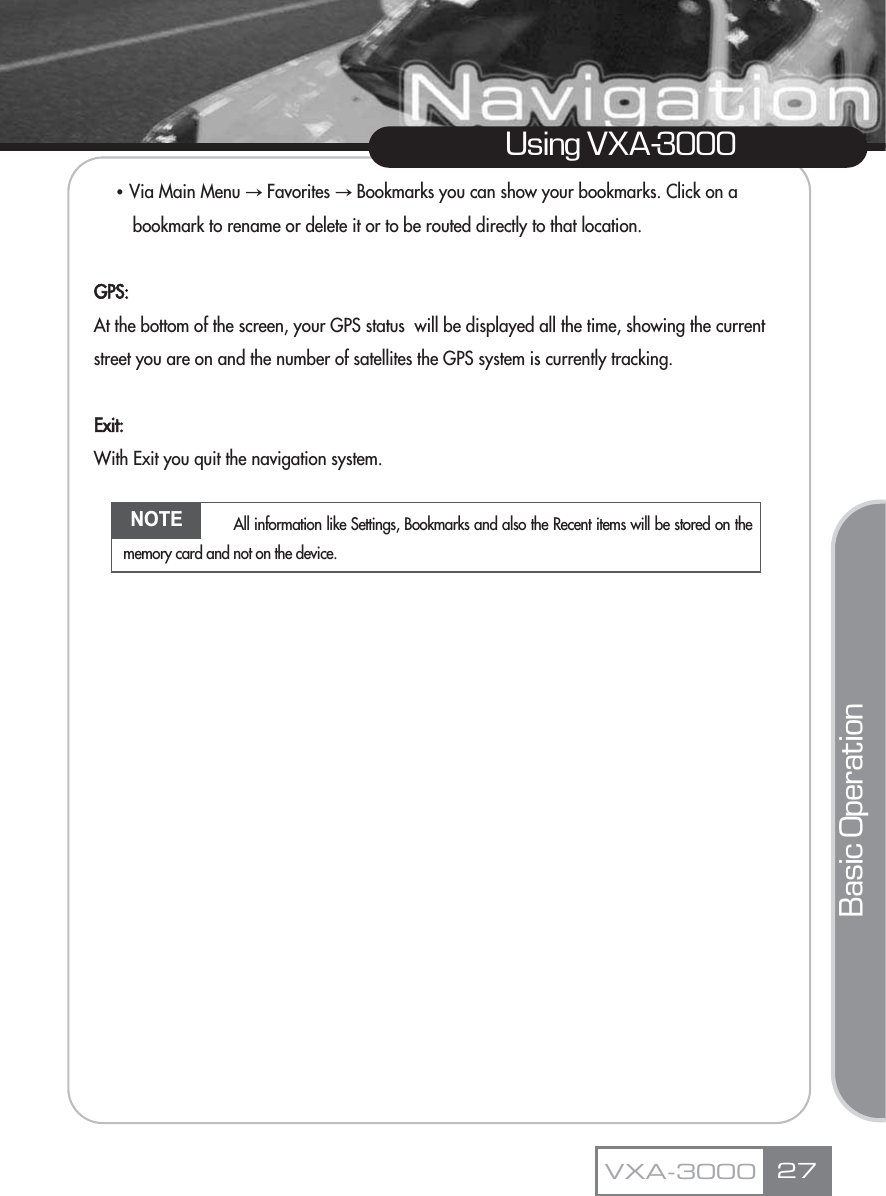 ҶVia Main Menu آFavorites آBookmarks you can show your bookmarks. Click on a bookmark to rename or delete it or to be routed directly to that location.GPS:At the bottom of the screen, your GPS status  will be displayed all the time, showing the current street you are on and the number of satellites the GPS system is currently tracking.Exit:With Exit you quit the navigation system.27Using VXA-3000VXA-3000Basic OperationNOTE All information like Settings, Bookmarks and also the Recent items will be stored on thememory card and not on the device.