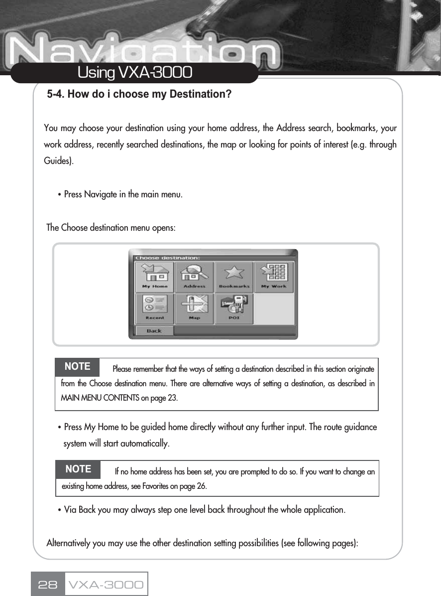 5-4. How do i choose my Destination?You may choose your destination using your home address, the Address search, bookmarks, yourwork address, recently searched destinations, the map or looking for points of interest (e.g. throughGuides).ҶPress Navigate in the main menu. The Choose destination menu opens:ҶPress My Home to be guided home directly without any further input. The route guidance system will start automatically.ҶVia Back you may always step one level back throughout the whole application.Alternatively you may use the other destination setting possibilities (see following pages):28Using VXA-3000VXA-3000NOTE Please remember that the ways of setting a destination described in this section originatefrom the Choose destination menu. There are alternative ways of setting a destination, as described inMAIN MENU CONTENTS on page 23.NOTE If no home address has been set, you are prompted to do so. If you want to change anexisting home address, see Favorites on page 26.