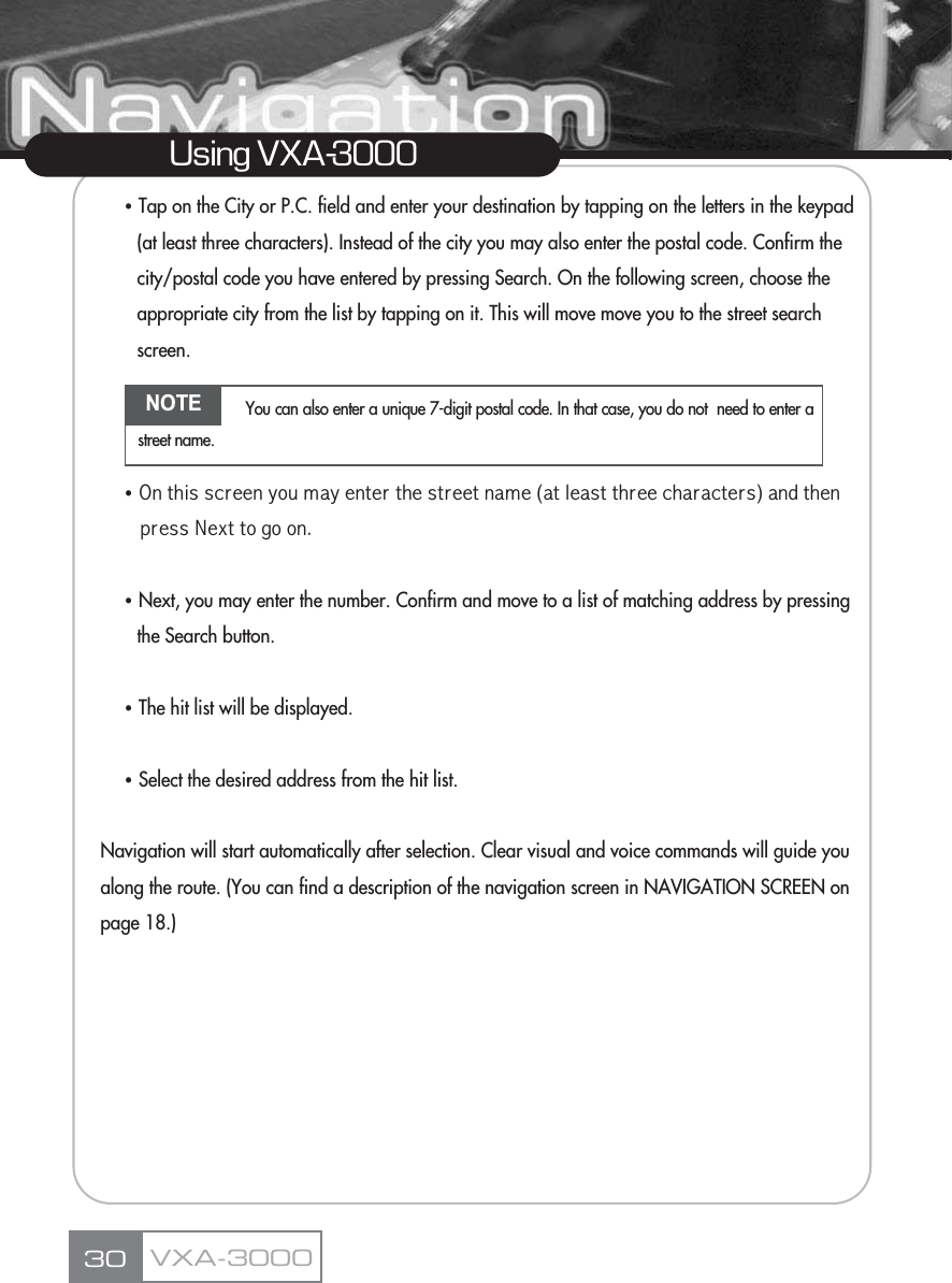 ҶTap on the City or P.C. field and enter your destination by tapping on the letters in the keypad (at least three characters). Instead of the city you may also enter the postal code. Confirm the city/postal code you have entered by pressing Search. On the following screen, choose the appropriate city from the list by tapping on it. This will move move you to the street search screen.ҶNmsghrrbqddmxntl`xdmsdqsgdrsqddsm`ld&apos;`skd`rssgqddbg`q`bsdqr(`mcsgdmoqdrrMdwssnfnnm-ҶNext, you may enter the number. Confirm and move to a list of matching address by pressing the Search button.ҶThe hit list will be displayed.ҶSelect the desired address from the hit list.Navigation will start automatically after selection. Clear visual and voice commands will guide you along the route. (You can find a description of the navigation screen in NAVIGATION SCREEN on page 18.)30Using VXA-3000VXA-3000NOTE You can also enter a unique 7-digit postal code. In that case, you do not  need to enter astreet name.