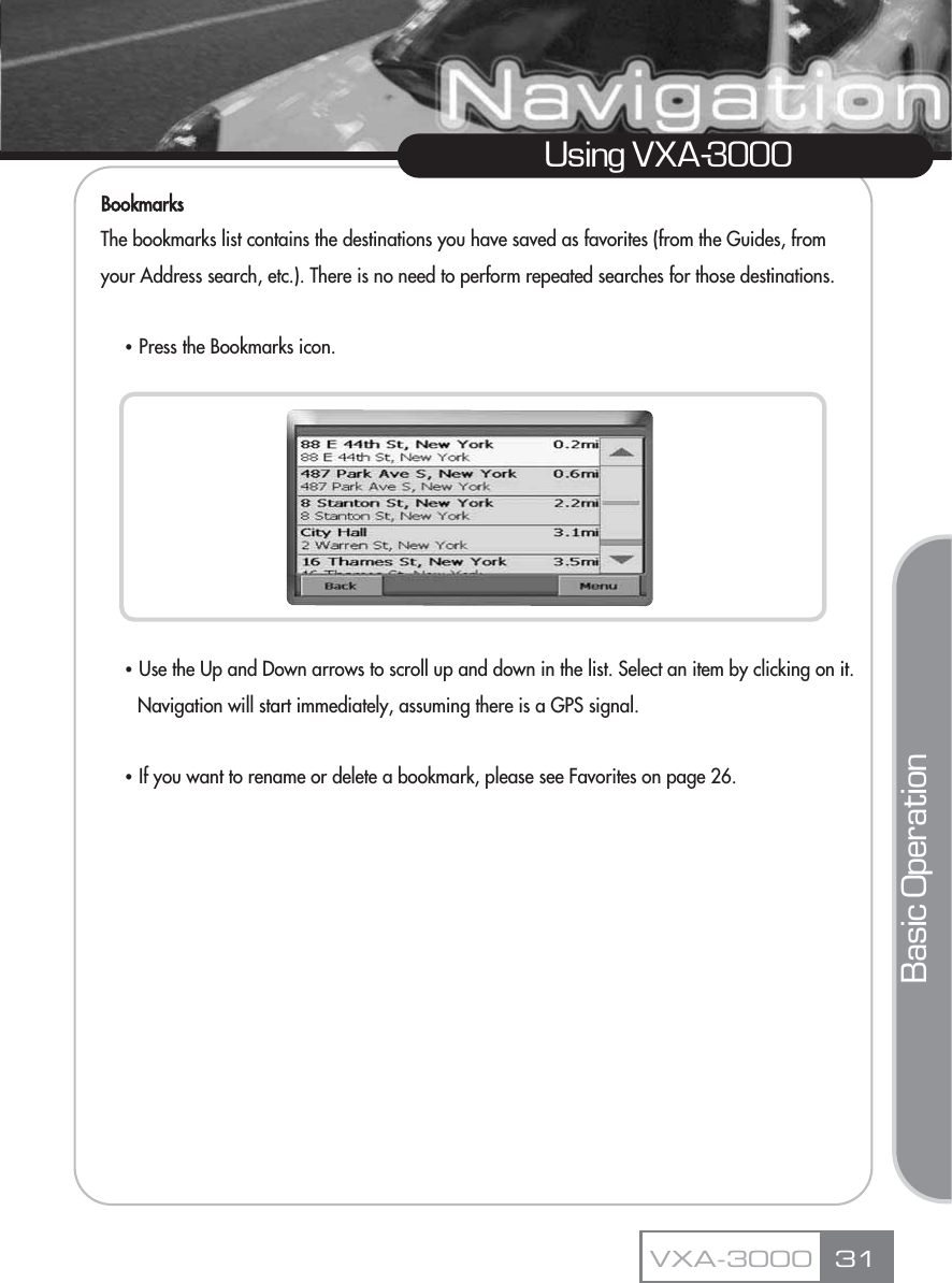 BookmarksThe bookmarks list contains the destinations you have saved as favorites (from the Guides, from your Address search, etc.). There is no need to perform repeated searches for those destinations.ҶPress the Bookmarks icon.ҶUse the Up and Down arrows to scroll up and down in the list. Select an item by clicking on it. Navigation will start immediately, assuming there is a GPS signal.ҶIf you want to rename or delete a bookmark, please see Favorites on page 26.31Using VXA-3000VXA-3000Basic Operation