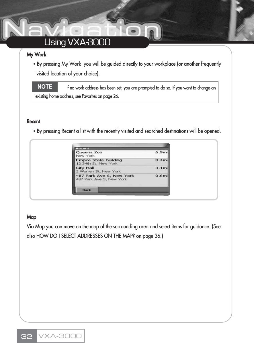 My WorkҶBy pressing My Work  you will be guided directly to your workplace (or another frequently visited location of your choice).RecentҶBy pressing Recent a list with the recently visited and searched destinations will be opened. MapVia Map you can move on the map of the surrounding area and select items for guidance. (See also HOW DO I SELECT ADDRESSES ON THE MAP? on page 36.)32Using VXA-3000VXA-3000NOTE If no work address has been set, you are prompted to do so. If you want to change anexisting home address, see Favorites on page 26.