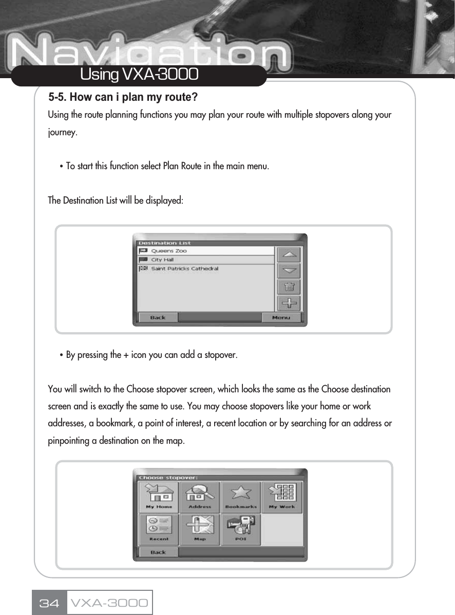 5-5. How can i plan my route?Using the route planning functions you may plan your route with multiple stopovers along your  journey.ҶTo start this function select Plan Route in the main menu.The Destination List will be displayed:ҶBy pressing the + icon you can add a stopover.You will switch to the Choose stopover screen, which looks the same as the Choose destination screen and is exactly the same to use. You may choose stopovers like your home or work addresses, a bookmark, a point of interest, a recent location or by searching for an address or pinpointing a destination on the map.34Using VXA-3000VXA-3000