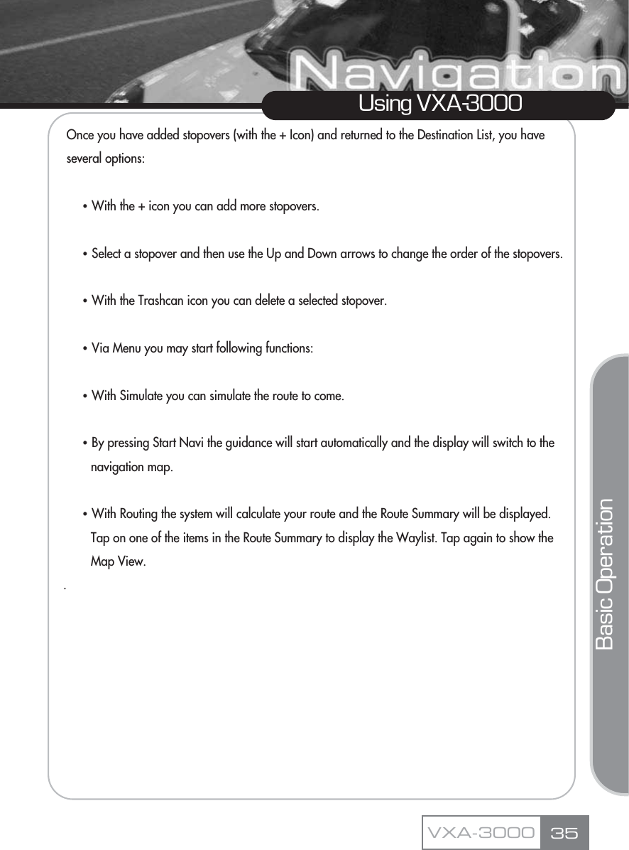 Once you have added stopovers (with the + Icon) and returned to the Destination List, you have several options:ҶWith the + icon you can add more stopovers.ҶSelect a stopover and then use the Up and Down arrows to change the order of the stopovers.ҶWith the Trashcan icon you can delete a selected stopover.ҶVia Menu you may start following functions:ҶWith Simulate you can simulate the route to come.ҶBy pressing Start Navi the guidance will start automatically and the display will switch to the navigation map.ҶWith Routing the system will calculate your route and the Route Summary will be displayed. Tap on one of the items in the Route Summary to display the Waylist. Tap again to show the Map View..35Using VXA-3000VXA-3000Basic Operation