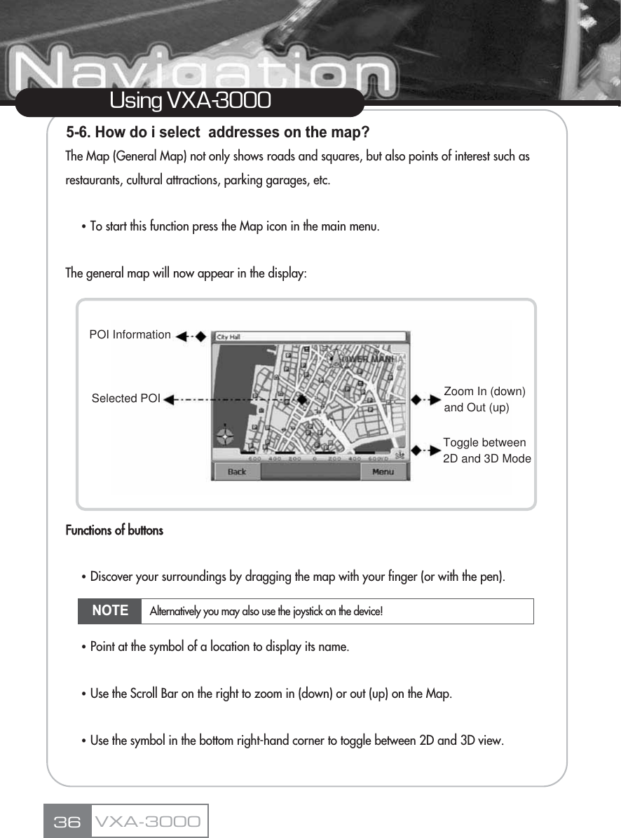5-6. How do i select  addresses on the map?The Map (General Map) not only shows roads and squares, but also points of interest such as restaurants, cultural attractions, parking garages, etc.ҶTo start this function press the Map icon in the main menu.The general map will now appear in the display:Functions of buttonsҶDiscover your surroundings by dragging the map with your finger (or with the pen).ҶPoint at the symbol of a location to display its name.ҶUse the Scroll Bar on the right to zoom in (down) or out (up) on the Map.ҶUse the symbol in the bottom right-hand corner to toggle between 2D and 3D view.36Using VXA-3000VXA-3000Toggle between2D and 3D ModeZoom In (down)and Out (up)POI InformationSelected POINOTE Alternatively you may also use the joystick on the device!