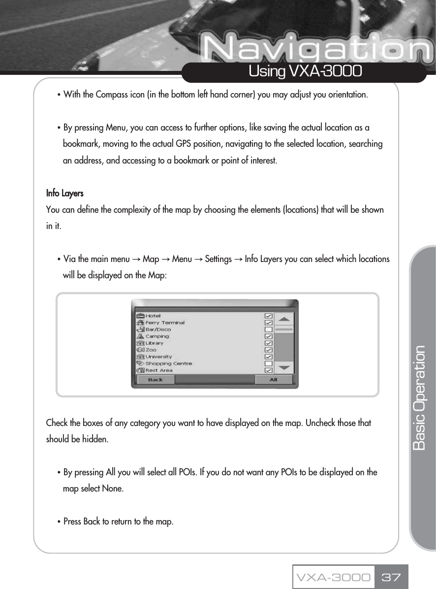 ҶWith the Compass icon (in the bottom left hand corner) you may adjust you orientation.ҶBy pressing Menu, you can access to further options, like saving the actual location as a bookmark, moving to the actual GPS position, navigating to the selected location, searching an address, and accessing to a bookmark or point of interest.Info LayersYou can define the complexity of the map by choosing the elements (locations) that will be shown in it.ҶVia the main menu آMap آMenu آSettings آInfo Layers you can select which locations will be displayed on the Map:Check the boxes of any category you want to have displayed on the map. Uncheck those that should be hidden.ҶBy pressing All you will select all POIs. If you do not want any POIs to be displayed on the map select None.ҶPress Back to return to the map.37Using VXA-3000VXA-3000Basic Operation