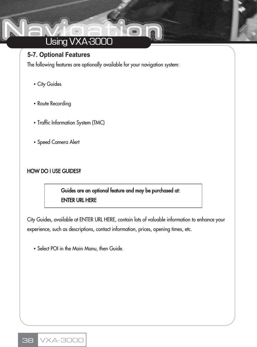5-7. Optional FeaturesThe following features are optionally available for your navigation system:ҶCity GuidesҶRoute RecordingҶTraffic Information System (TMC)ҶSpeed Camera AlertHOW DO I USE GUIDES?Guides are an optional feature and may be purchased at:ENTER URL HERE City Guides, available at ENTER URL HERE, contain lots of valuable information to enhance your experience, such as descriptions, contact information, prices, opening times, etc.ҶSelect POI in the Main Manu, then Guide.38Using VXA-3000VXA-3000