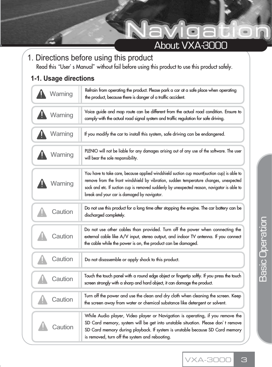 1. Directions before using this productRead this ŔUserœs Manualŕwithout fail before using this product to use this product safely.1-1. Usage directions3About VXA-3000VXA-3000Warning Refrain from operating the product. Please park a car at a safe place when operatingthe product, because there is danger of a traffic accident.Voice guide and map route can be different from the actual road condition. Ensure tocomply with the actual road signal system and traffic regulation for safe driving.Warning If you modify the car to install this system, safe driving can be endangered.Caution Do not use this product for a long time after stopping the engine. The car battery can bedischarged completely.CautionDo not use other cables than provided. Turn off the power when connecting theexternal cable like A/V input, stereo output, and indoor TV antenna. If you connectthe cable while the power is on, the product can be damaged.Caution Do not disassemble or apply shock to this product.WarningCaution Touch the touch panel with a round edge object or fingertip softly. If you press the touchscreen strongly with a sharp and hard object, it can damage the product.Caution Turn off the power and use the clean and dry cloth when cleaning the screen. Keepthe screen away from water or chemical substance like detergent or solvent.Basic OperationWarningPLENIO will not be liable for any damages arising out of any use of the software. The userwill bear the sole responsibility.WarningYou have to take care, because applied windshield suction cup mount(suction cup) is able toremove from the front windshield by vibration, sudden temperature changes, unexpectedsock and etc. If suction cup is removed suddenly by unexpected reason, navigator is able tobreak and your car is damaged by navigator.CautionWhile Audio player, Video player or Navigation is operating, if you remove theSD Card memory, system will be get into unstable situation. Please donŪt removeSD Card memory during playback. If system is unstable because SD Card memoryis removed, turn off the system and rebooting.