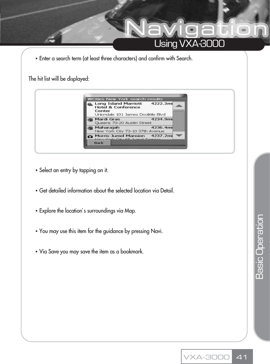 ҶEnter a search term (at least three characters) and confirm with Search.The hit list will be displayed:ҶSelect an entry by tapping on it.ҶGet detailed information about the selected location via Detail.ҶExplore the locationŪs surroundings via Map.   ҶYou may use this item for the guidance by pressing Navi.ҶVia Save you may save the item as a bookmark.41Using VXA-3000VXA-3000Basic Operation