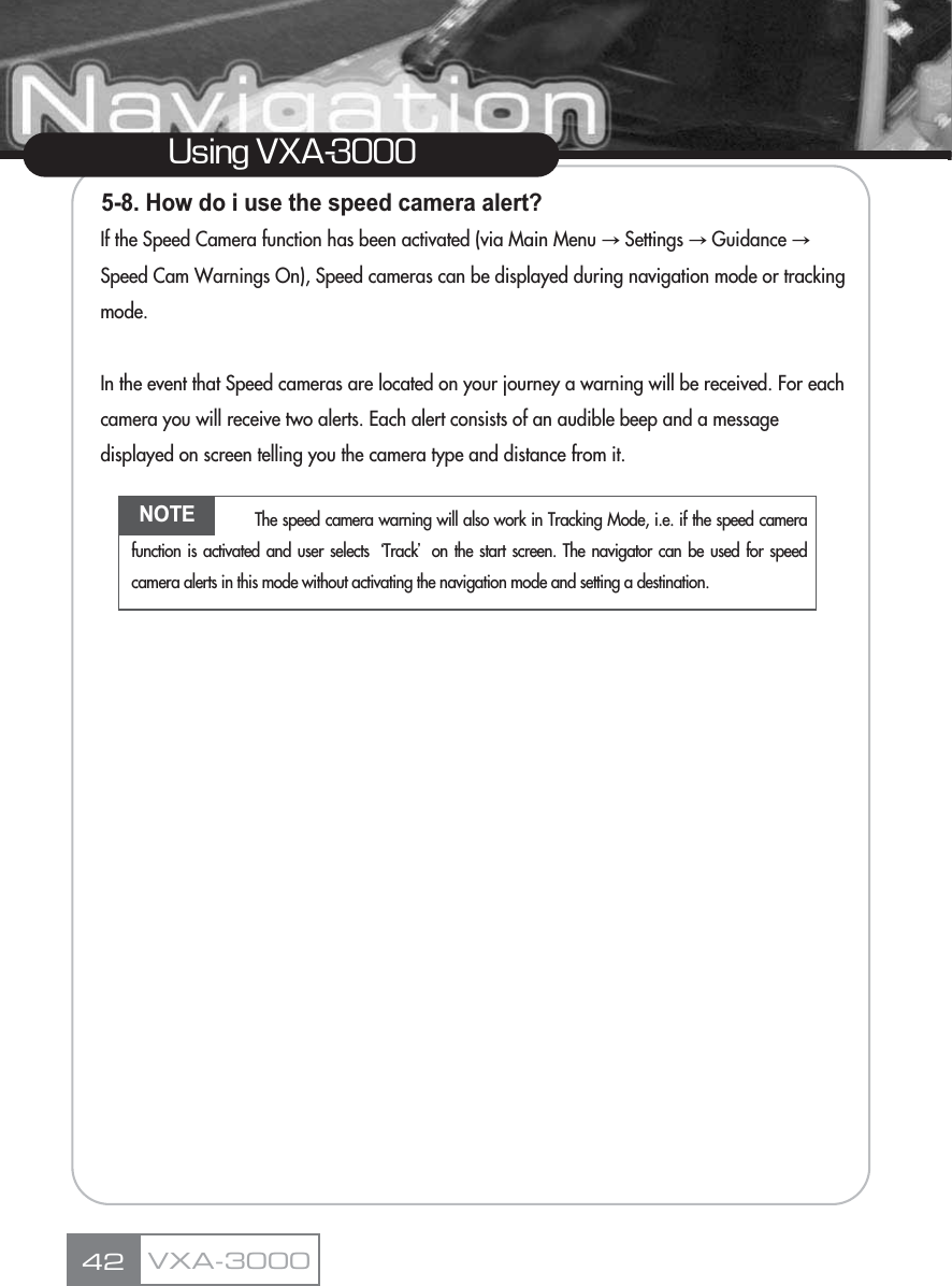 5-8. How do i use the speed camera alert?If the Speed Camera function has been activated (via Main Menu آSettings آGuidance آSpeed Cam Warnings On), Speed cameras can be displayed during navigation mode or tracking mode.In the event that Speed cameras are located on your journey a warning will be received. For each camera you will receive two alerts. Each alert consists of an audible beep and a message displayed on screen telling you the camera type and distance from it.42Using VXA-3000VXA-3000NOTE The speed camera warning will also work in Tracking Mode, i.e. if the speed camerafunction is activated and user selects ũTrackŪon the start screen. The navigator can be used for speedcamera alerts in this mode without activating the navigation mode and setting a destination.