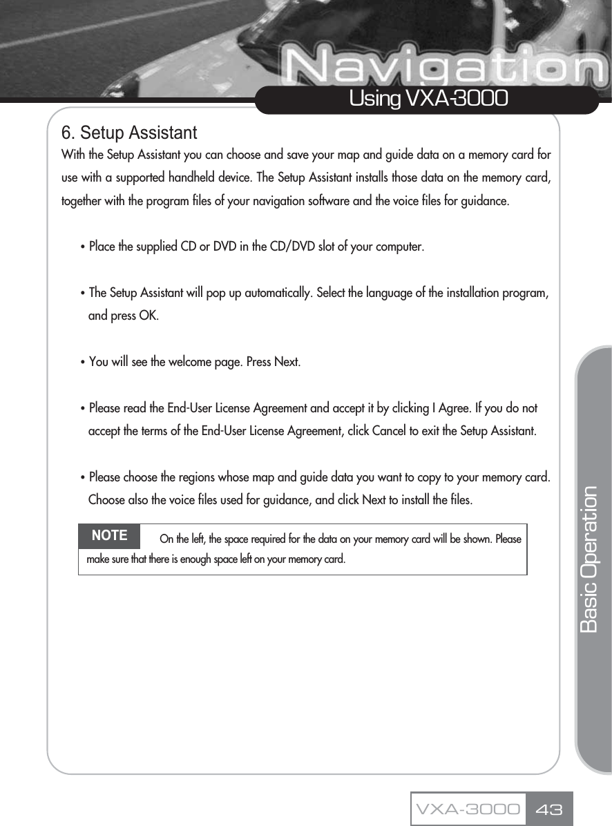 6. Setup AssistantWith the Setup Assistant you can choose and save your map and guide data on a memory card foruse with a supported handheld device. The Setup Assistant installs those data on the memory card,together with the program files of your navigation software and the voice files for guidance.ҶPlace the supplied CD or DVD in the CD/DVD slot of your computer.ҶThe Setup Assistant will pop up automatically. Select the language of the installation program, and press OK.ҶYou will see the welcome page. Press Next.ҶPlease read the End-User License Agreement and accept it by clicking I Agree. If you do not accept the terms of the End-User License Agreement, click Cancel to exit the Setup Assistant.ҶPlease choose the regions whose map and guide data you want to copy to your memory card. Choose also the voice files used for guidance, and click Next to install the files.43Using VXA-3000VXA-3000Basic OperationNOTE On the left, the space required for the data on your memory card will be shown. Pleasemake sure that there is enough space left on your memory card.