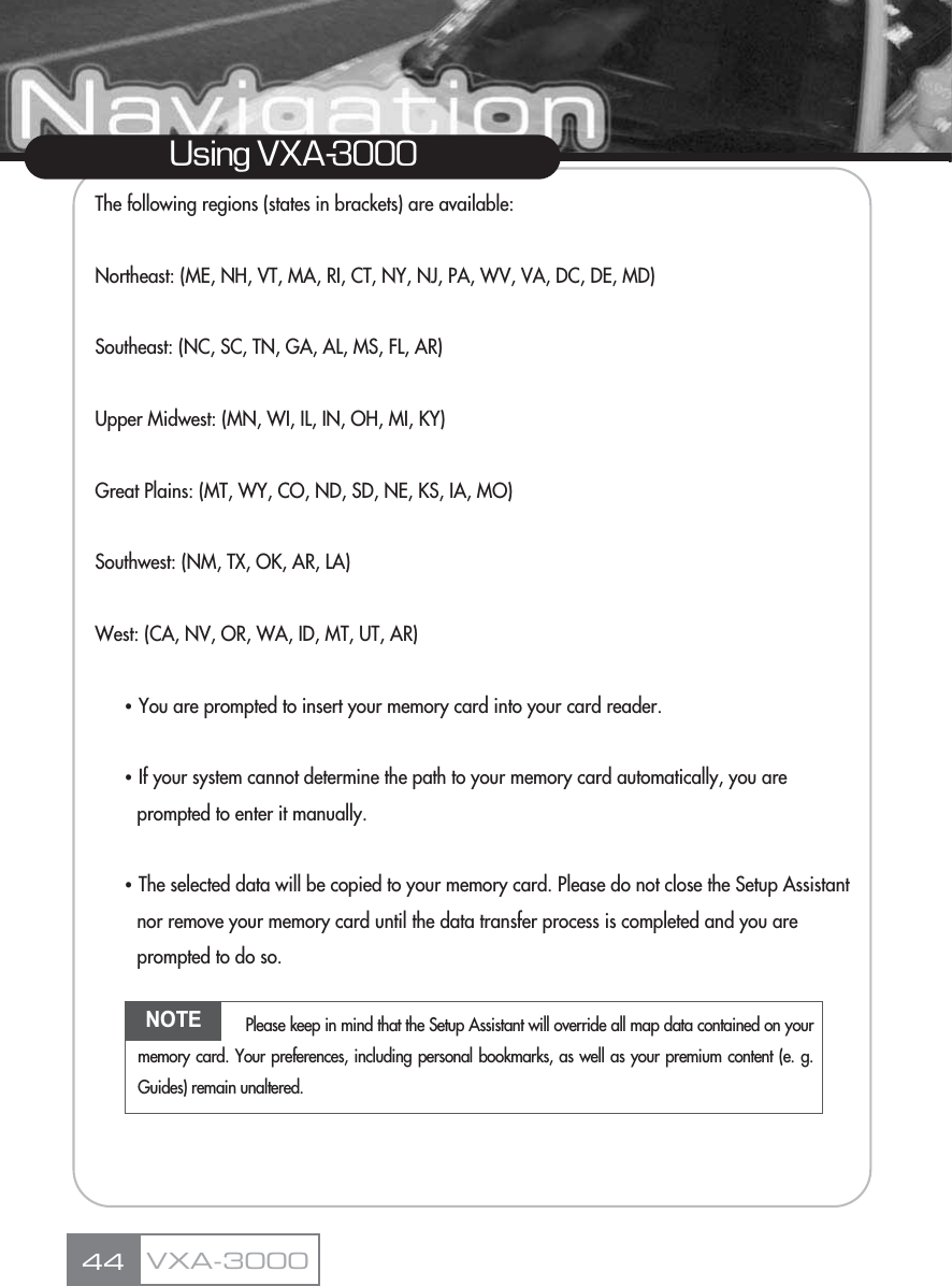 The following regions (states in brackets) are available:Northeast: (ME, NH, VT, MA, RI, CT, NY, NJ, PA, WV, VA, DC, DE, MD)Southeast: (NC, SC, TN, GA, AL, MS, FL, AR)Upper Midwest: (MN, WI, IL, IN, OH, MI, KY)Great Plains: (MT, WY, CO, ND, SD, NE, KS, IA, MO)Southwest: (NM, TX, OK, AR, LA)West: (CA, NV, OR, WA, ID, MT, UT, AR)ҶYou are prompted to insert your memory card into your card reader.ҶIf your system cannot determine the path to your memory card automatically, you are prompted to enter it manually.ҶThe selected data will be copied to your memory card. Please do not close the Setup Assistant nor remove your memory card until the data transfer process is completed and you are prompted to do so.44Using VXA-3000VXA-3000NOTE Please keep in mind that the Setup Assistant will override all map data contained on yourmemory card. Your preferences, including personal bookmarks, as well as your premium content (e. g.Guides) remain unaltered.
