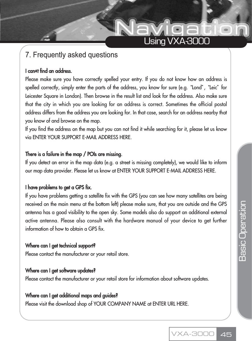 7. Frequently asked questionsI can«t find an address.Please make sure you have correctly spelled your entry. If you do not know how an address isspelled correctly, simply enter the parts of the address, you know for sure (e.g. ūLondŬ, ūLeicŬforLeicester Square in London). Then browse in the result list and look for the address. Also make surethat the city in which you are looking for an address is correct. Sometimes the official postaladdress differs from the address you are looking for. In that case, search for an address nearby thatyou know of and browse on the map. If you find the address on the map but you can not find it while searching for it, please let us knowvia ENTER YOUR SUPPORT E-MAIL ADDRESS HERE.There is a failure in the map / POIs are missing.If you detect an error in the map data (e.g. a street is missing completely), we would like to informour map data provider. Please let us know at ENTER YOUR SUPPORT E-MAIL ADDRESS HERE.I have problems to get a GPS fix.If you have problems getting a satellite fix with the GPS (you can see how many satellites are beingreceived on the main menu at the bottom left) please make sure, that you are outside and the GPSantenna has a good visibility to the open sky. Some models also do support an additional externalactive antenna. Please also consult with the hardware manual of your device to get furtherinformation of how to obtain a GPS fix. Where can I get technical support?Please contact the manufacturer or your retail store.Where can I get software updates?Please contact the manufacturer or your retail store for information about software updates.Where can I get additional maps and guides?Please visit the download shop of YOUR COMPANY NAME at ENTER URL HERE.  45Using VXA-3000VXA-3000Basic Operation