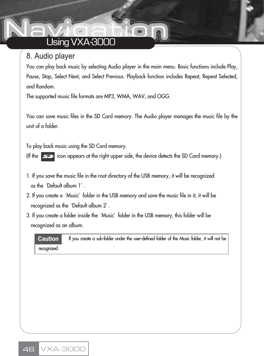 8. Audio playerYou can play back music by selecting Audio player in the main menu. Basic functions include Play,Pause, Stop, Select Next, and Select Previous. Playback function includes Repeat, Repeat Selected,and Random.The supported music file formats are MP3, WMA, WAV, and OGG.You can save music files in the SD Card memory. The Audio player manages the music file by theunit of a folder.To play back music using the SD Card memory.(If the             icon appears at the right upper side, the device detects the SD Card memory.)1. If you save the music file in the root directory of the USB memory, it will be recognized as the ũDefault album 1Ū.2. If you create a ũMusicŪfolder in the USB memory and save the music file in it, it will be recognized as the ũDefault album 2Ū.3. If you create a folder inside the ũMusicŪfolder in the USB memory, this folder will be recognized as an album.46Using VXA-3000VXA-3000Caution If you create a sub-folder under the user-defined folder of the Music folder, it will not berecognized.