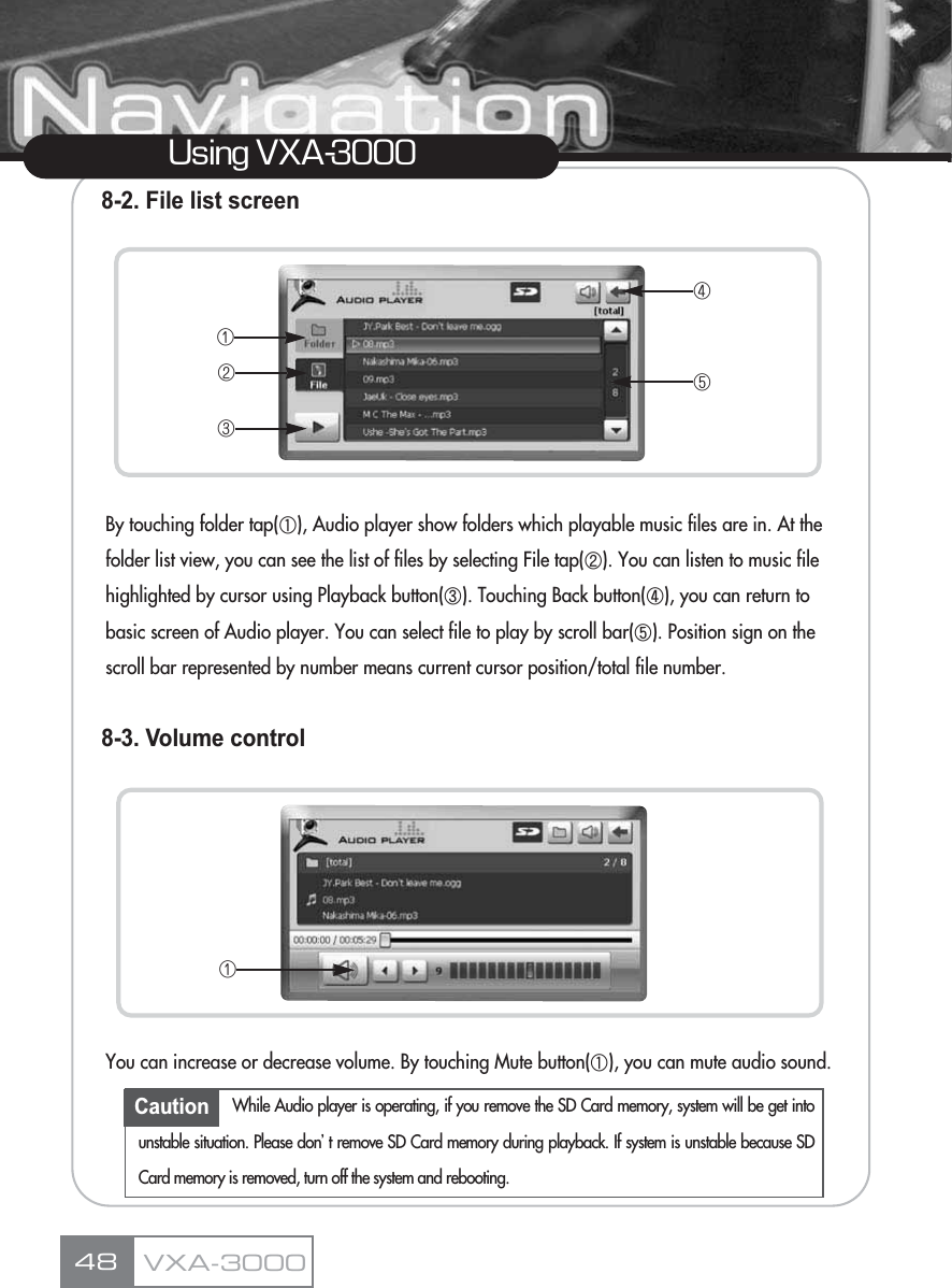 Using VXA-30008-2. File list screenBy touching folder tap(ڸ), Audio player show folders which playable music files are in. At the folder list view, you can see the list of files by selecting File tap(ڹ). You can listen to music file highlighted by cursor using Playback button(ں). Touching Back button(ڻ), you can return to basic screen of Audio player. You can select file to play by scroll bar(ڼ). Position sign on the scroll bar represented by number means current cursor position/total file number.8-3. Volume controlYou can increase or decrease volume. By touching Mute button(ڸ), you can mute audio sound.VXA-300048ڡڢڣڤڥڡCaution While Audio player is operating, if you remove the SD Card memory, system will be get intounstable situation. Please donŪt remove SD Card memory during playback. If system is unstable because SDCard memory is removed, turn off the system and rebooting.