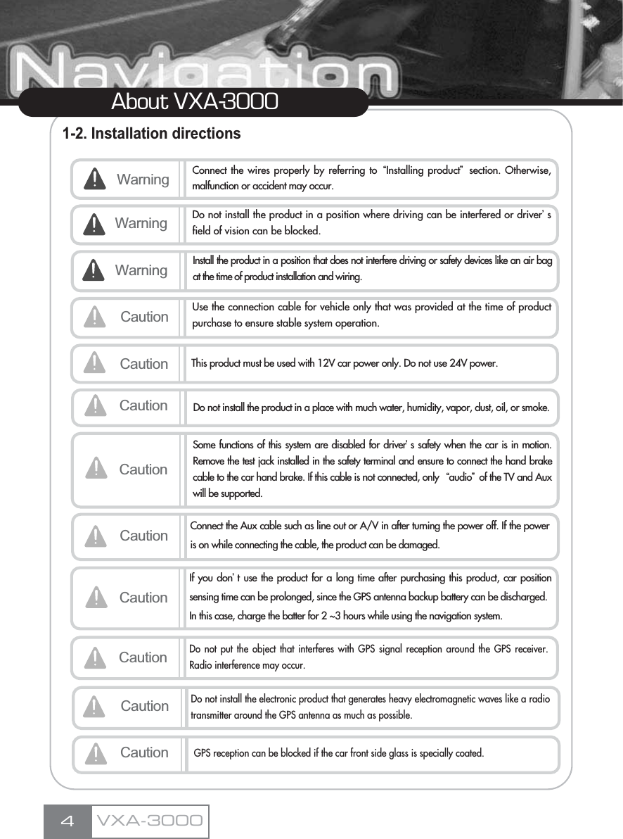 1-2. Installation directions4About VXA-3000VXA-3000Warning Connect the wires properly by referring to ŔInstalling productŕsection. Otherwise,malfunction or accident may occur.Caution Use the connection cable for vehicle only that was provided at the time of productpurchase to ensure stable system operation.Warning Do not install the product in a position where driving can be interfered or driverœsfield of vision can be blocked. Caution This product must be used with 12V car power only. Do not use 24V power. CautionSome functions of this system are disabled for driverœs safety when the car is in motion.Remove the test jack installed in the safety terminal and ensure to connect the hand brakecable to the car hand brake. If this cable is not connected, only  Ŕaudioŕof the TV and Auxwill be supported.Caution Connect the Aux cable such as line out or A/V in after turning the power off. If the poweris on while connecting the cable, the product can be damaged.Caution Do not install the product in a place with much water, humidity, vapor, dust, oil, or smoke.Warning Install the product in a position that does not interfere driving or safety devices like an air bagat the time of product installation and wiring.CautionIf you donœt use the product for a long time after purchasing this product, car positionsensing time can be prolonged, since the GPS antenna backup battery can be discharged.In this case, charge the batter for 2 ~3 hours while using the navigation system.CautionDo not put the object that interferes with GPS signal reception around the GPS receiver.Radio interference may occur.CautionDo not install the electronic product that generates heavy electromagnetic waves like a radiotransmitter around the GPS antenna as much as possible.CautionGPS reception can be blocked if the car front side glass is specially coated.