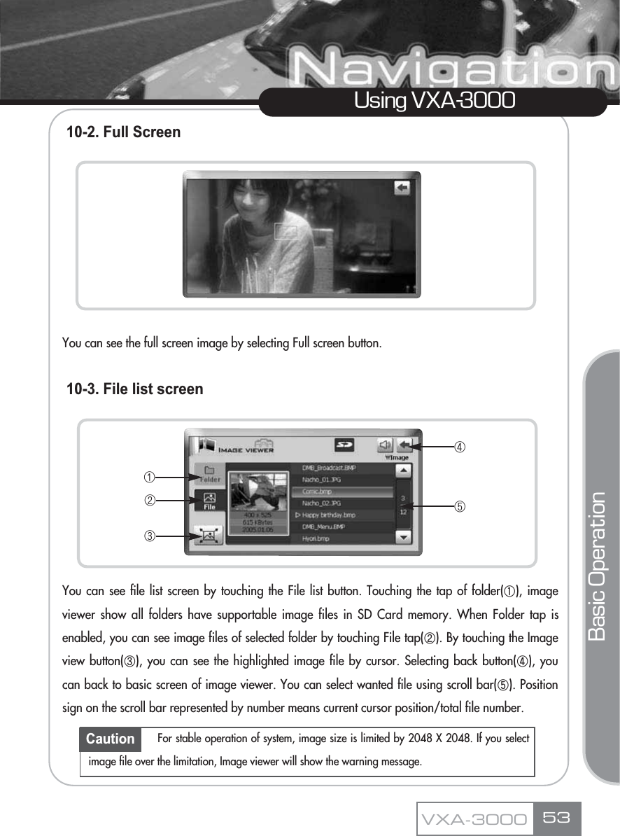 10-2. Full ScreenYou can see the full screen image by selecting Full screen button.10-3. File list screenYou can see file list screen by touching the File list button. Touching the tap of folder(ڸ), imageviewer show all folders have supportable image files in SD Card memory. When Folder tap isenabled, you can see image files of selected folder by touching File tap(ڹ). By touching the Imageview button(ں), you can see the highlighted image file by cursor. Selecting back button(ڻ), youcan back to basic screen of image viewer. You can select wanted file using scroll bar(ڼ). Positionsign on the scroll bar represented by number means current cursor position/total file number.Using VXA-3000Basic OperationVXA-3000 53ڡڢڣڤڥCaution For stable operation of system, image size is limited by 2048 X 2048. If you selectimage file over the limitation, Image viewer will show the warning message.