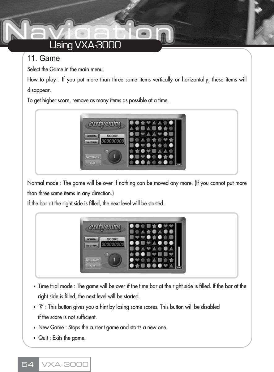 11. GameSelect the Game in the main menu.How to play : If you put more than three same items vertically or horizontally, these items willdisappear.To get higher score, remove as many items as possible at a time.Normal mode : The game will be over if nothing can be moved any more. (If you cannot put morethan three same items in any direction.)If the bar at the right side is filled, the next level will be started.ҶTime trial mode : The game will be over if the time bar at the right side is filled. If the bar at the right side is filled, the next level will be started.Ҷ’?’ : This button gives you a hint by losing some scores. This button will be disabled if the score is not sufficient.ҶNew Game : Stops the current game and starts a new one.ҶQuit : Exits the game.Using VXA-3000VXA-300054
