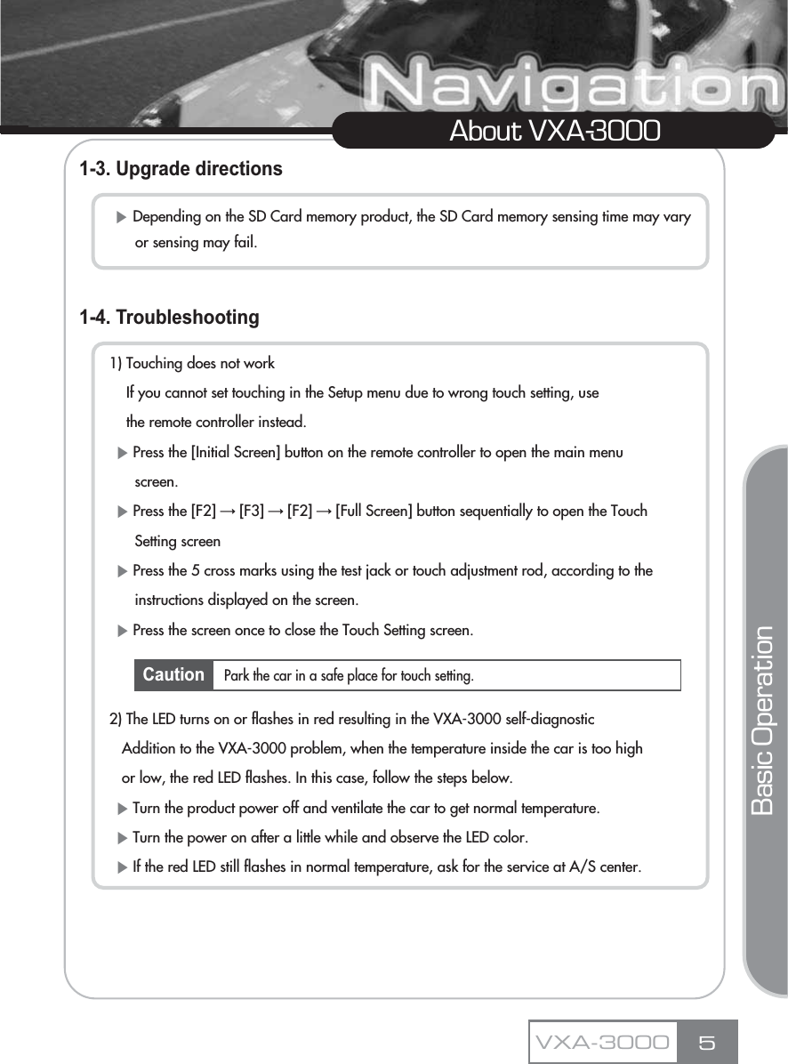 1-3. Upgrade directions1-4. Troubleshooting1) Touching does not workIf you cannot set touching in the Setup menu due to wrong touch setting, use the remote controller instead.ȘPress the [Initial Screen] button on the remote controller to open the main menu screen.ȘPress the [F2] ơ[F3] ơ[F2] ơ[Full Screen] button sequentially to open the Touch Setting screenȘPress the 5 cross marks using the test jack or touch adjustment rod, according to the instructions displayed on the screen.ȘPress the screen once to close the Touch Setting screen.2) The LED turns on or flashes in red resulting in the VXA-3000 self-diagnosticAddition to the VXA-3000 problem, when the temperature inside the car is too high or low, the red LED flashes. In this case, follow the steps below.ȘTurn the product power off and ventilate the car to get normal temperature.ȘTurn the power on after a little while and observe the LED color.ȘIf the red LED still flashes in normal temperature, ask for the service at A/S center.5About VXA-3000ȘDepending on the SD Card memory product, the SD Card memory sensing time may vary or sensing may fail.VXA-3000Park the car in a safe place for touch setting.Basic OperationCaution