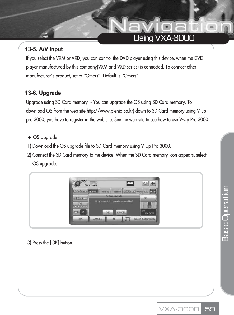 13-5. A/V Input If you select the VXM or VXD, you can control the DVD player using this device, when the DVD player manufactured by this company(VXM and VXD series) is connected. To connect other manufacturerŪs product, set to ūOthersŬ. Default is ūOthersŬ.13-6. Upgrade Upgrade using SD Card memory  - You can upgrade the OS using SD Card memory. To download OS from the web site(http://www.plenio.co.kr) down to SD Card memory using V-up pro 3000, you have to register in the web site. See the web site to see how to use V-Up Pro 3000.ƚOS Upgrade 1) Download the OS upgrade file to SD Card memory using V-Up Pro 3000.2) Connect the SD Card memory to the device. When the SD Card memory icon appears, select OS upgrade.3) Press the [OK] button.59Using VXA-3000VXA-3000Basic Operation