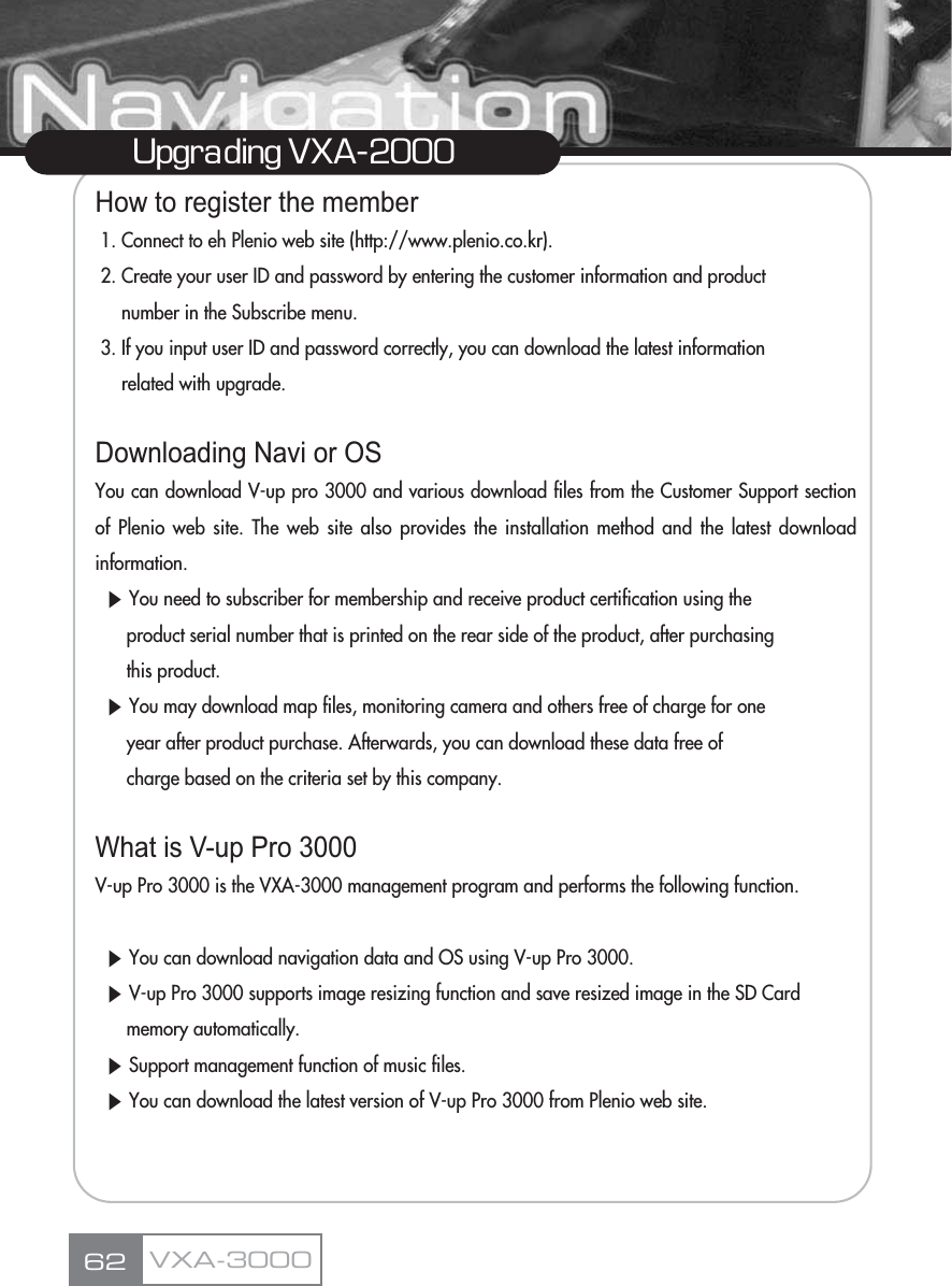 How to register the member1. Connect to eh Plenio web site (http://www.plenio.co.kr).2. Create your user ID and password by entering the customer information and product number in the Subscribe menu.3. If you input user ID and password correctly, you can download the latest information related with upgrade.Downloading Navi or OSYou can download V-up pro 3000 and various download files from the Customer Support sectionof Plenio web site. The web site also provides the installation method and the latest downloadinformation.ȯYou need to subscriber for membership and receive product certification using the product serial number that is printed on the rear side of the product, after purchasing this product.ȯYou may download map files, monitoring camera and others free of charge for one year after product purchase. Afterwards, you can download these data free of charge based on the criteria set by this company.What is V-up Pro 3000V-up Pro 3000 is the VXA-3000 management program and performs the following function.ȯYou can download navigation data and OS using V-up Pro 3000.ȯV-up Pro 3000 supports image resizing function and save resized image in the SD Card memory automatically.ȯSupport management function of music files.ȯYou can download the latest version of V-up Pro 3000 from Plenio web site.62Upgrading VXA-2000VXA-3000