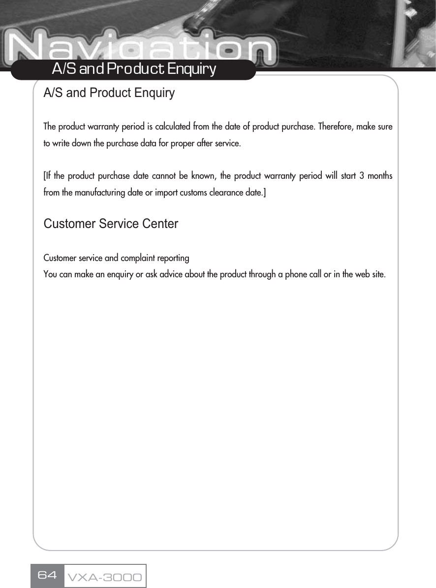 A/S and Product EnquiryThe product warranty period is calculated from the date of product purchase. Therefore, make sureto write down the purchase data for proper after service.[If the product purchase date cannot be known, the product warranty period will start 3 monthsfrom the manufacturing date or import customs clearance date.]Customer Service CenterCustomer service and complaint reportingYou can make an enquiry or ask advice about the product through a phone call or in the web site.64A/S and Pro duct EnquiryVXA-3000