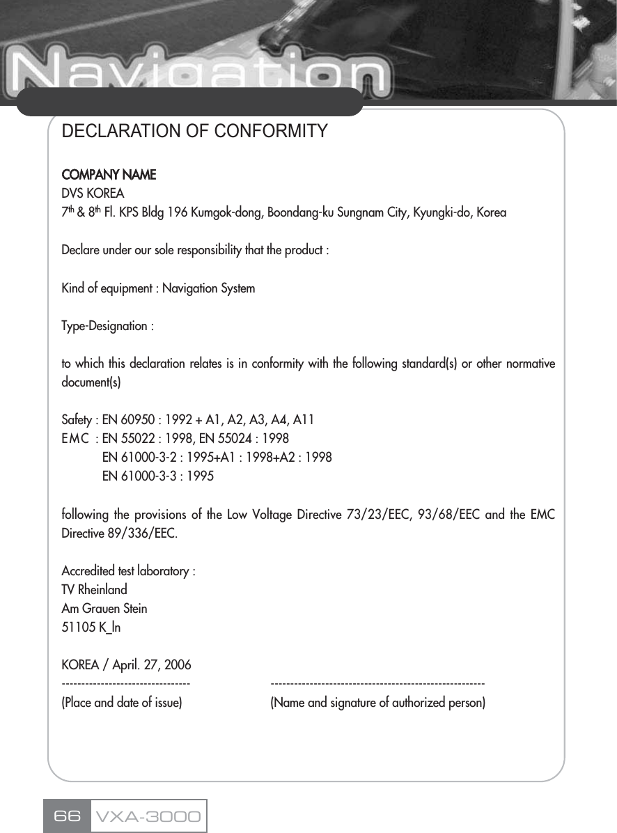 DECLARATION OF CONFORMITYCOMPANY NAMEDVS KOREA7th &amp; 8th Fl. KPS Bldg 196 Kumgok-dong, Boondang-ku Sungnam City, Kyungki-do, KoreaDeclare under our sole responsibility that the product :Kind of equipment : Navigation SystemType-Designation :to which this declaration relates is in conformity with the following standard(s) or other normativedocument(s)Safety : EN 60950 : 1992 + A1, A2, A3, A4, A11EMC : EN 55022 : 1998, EN 55024 : 1998EN 61000-3-2 : 1995+A1 : 1998+A2 : 1998EN 61000-3-3 : 1995following the provisions of the Low Voltage Directive 73/23/EEC, 93/68/EEC and the EMCDirective 89/336/EEC.Accredited test laboratory : TV Rheinland Am Grauen Stein51105 K_lnKOREA / April. 27, 2006--------------------------------- -------------------------------------------------------(Place and date of issue) (Name and signature of authorized person)66 VXA-3000