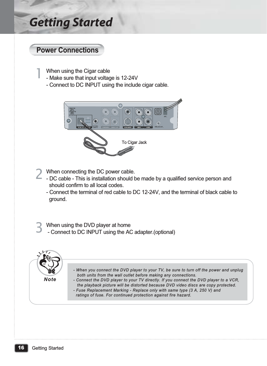 16Getting StartedGetting StartedPower ConnectionsWhen using the Cigar cable- Make sure that input voltage is 12-24V- Connect to DC INPUT using the include cigar cable.To Cigar Jack11When connecting the DC power cable.- DC cable - This is installation should be made by a qualified service person and   should confirm to all local codes.- Connect the terminal of red cable to DC 12-24V, and the terminal of black cable to   ground. 22When using the DVD player at home - Connect to DC INPUT using the AC adapter.(optional) 33- When you connect the DVD player to your TV, be sure to turn off the power and unplug    both units from the wall outlet before making any connections.- Connect the DVD player to your TV directly. If you connect the DVD player to a VCR,    the playback picture will be distorted because DVD video discs are copy protected.- Fuse Replacement Marking - Replace only with same type (3 A, 250 V) and  ratings of fuse. For continued protection against fire hazard.Note