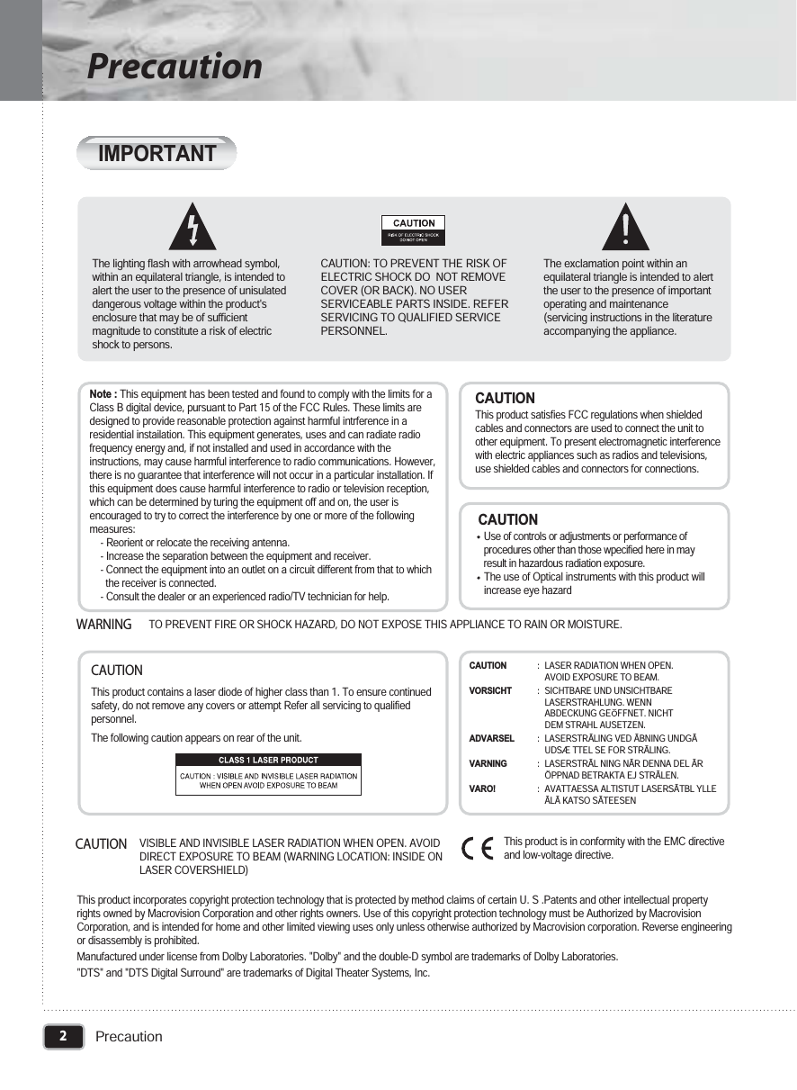 2PrecautionPrecautionThe lighting flash with arrowhead symbol,within an equilateral triangle, is intended toalert the user to the presence of unisulateddangerous voltage within the product&apos;senclosure that may be of sufficientmagnitude to constitute a risk of electricshock to persons. CAUTION: TO PREVENT THE RISK OFELECTRIC SHOCK DO  NOT REMOVECOVER (OR BACK). NO USERSERVICEABLE PARTS INSIDE. REFERSERVICING TO QUALIFIED SERVICEPERSONNEL.The exclamation point within anequilateral triangle is intended to alertthe user to the presence of importantoperating and maintenance(servicing instructions in the literatureaccompanying the appliance.TO PREVENT FIRE OR SHOCK HAZARD, DO NOT EXPOSE THIS APPLIANCE TO RAIN OR MOISTURE.WARNINGCAUTION  Use of controls or adjustments or performance ofprocedures other than those wpecified here in mayresult in hazardous radiation exposure.The use of Optical instruments with this product willincrease eye hazardCAUTIONThis product satisfies FCC regulations when shieldedcables and connectors are used to connect the unit toother equipment. To present electromagnetic interferencewith electric appliances such as radios and televisions,use shielded cables and connectors for connections.Note :This equipment has been tested and found to comply with the limits for aClass B digital device, pursuant to Part 15 of the FCC Rules. These limits aredesigned to provide reasonable protection against harmful intrference in aresidential instailation. This equipment generates, uses and can radiate radiofrequency energy and, if not installed and used in accordance with theinstructions, may cause harmful interference to radio communications. However,there is no guarantee that interference will not occur in a particular installation. Ifthis equipment does cause harmful interference to radio or television reception,which can be determined by turing the equipment off and on, the user isencouraged to try to correct the interference by one or more of the followingmeasures:- Reorient or relocate the receiving antenna.- Increase the separation between the equipment and receiver.- Connect the equipment into an outlet on a circuit different from that to whichthe receiver is connected.- Consult the dealer or an experienced radio/TV technician for help.CAUTIONThis product contains a laser diode of higher class than 1. To ensure continuedsafety, do not remove any covers or attempt Refer all servicing to qualifiedpersonnel.The following caution appears on rear of the unit.CAUTIONVISIBLE AND INVISIBLE LASER RADIATION WHEN OPEN. AVOIDDIRECT EXPOSURE TO BEAM (WARNING LOCATION: INSIDE ONLASER COVERSHIELD)This product is in conformity with the EMC directiveand low-voltage directive.This product incorporates copyright protection technology that is protected by method claims of certain U. S .Patents and other intellectual propertyrights owned by Macrovision Corporation and other rights owners. Use of this copyright protection technology must be Authorized by MacrovisionCorporation, and is intended for home and other limited viewing uses only unless otherwise authorized by Macrovision corporation. Reverse engineeringor disassembly is prohibited.Manufactured under license from Dolby Laboratories. &quot;Dolby&quot; and the double-D symbol are trademarks of Dolby Laboratories.&quot;DTS&quot; and &quot;DTS Digital Surround&quot; are trademarks of Digital Theater Systems, Inc.CAUTION: LASER RADIATION WHEN OPEN. AVOID EXPOSURE TO BEAM.VORSICHT: SICHTBARE UND UNSICHTBARELASERSTRAHLUNG. WENNABDECKUNG GE   FFNET. NICHTDEM STRAHL AUSETZEN.ADVARSEL: LASERSTR LING VED ÃÃ BNING UNDGÃUDSÆ TTEL SE FOR STRÃLING.VARNING: LASERSTRÃL NING NÃR DENNA DEL ÃRÖPPNAD BETRAKTA EJ STRÃLEN.VARO!: AVATTAESSA ALTISTUT LASERSÃTBL YLLEÃLÃ KATSO SÃTEESENIMPORTANT