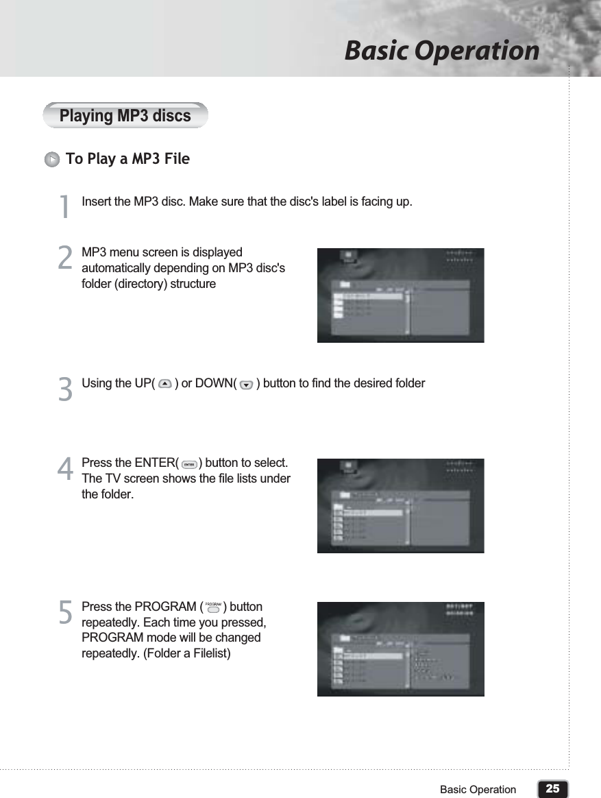 25Basic OperationBasic OperationPlaying MP3 discsTo Play a MP3 FileInsert the MP3 disc. Make sure that the disc&apos;s label is facing up.11MP3 menu screen is displayed automatically depending on MP3 disc&apos;s folder (directory) structure22Using the UP(      ) or DOWN(      ) button to find the desired folder33Press the ENTER(      ) button to select. The TV screen shows the file lists under the folder. 44Press the PROGRAM (      ) button repeatedly. Each time you pressed, PROGRAM mode will be changed repeatedly. (Folder a Filelist)55