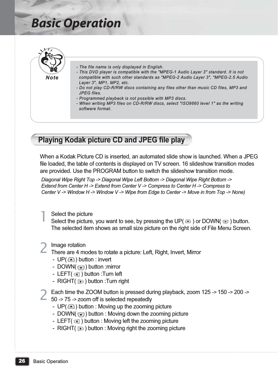 26Basic OperationBasic Operation- The file name is only displayed in English.- This DVD player is compatible with the &quot;MPEG-1 Audio Layer 3&quot; standard. It is not   compatible with such other standards as &quot;MPEG-2 Audio Layer 3&quot;, &quot;MPEG-2.5 Audio   Layer 3&quot;, MP1, MP2, etc.- Do not play CD-R/RW discs containing any files other than music CD files, MP3 and   JPEG files. - Programmed playback is not possible with MP3 discs.- When writing MP3 files on CD-R/RW discs, select &quot;ISO9660 level 1&quot; as the writing   software format.NotePlaying Kodak picture CD and JPEG file playWhen a Kodak Picture CD is inserted, an automated slide show is launched. When a JPEG file loaded, the table of contents is displayed on TV screen. 16 slideshow transition modes are provided. Use the PROGRAM button to switch the slideshow transition mode.  Diagonal Wipe Right Top -&gt; Diagonal Wipe Left Bottom -&gt; Diagonal Wipe Right Bottom -&gt;  Extend from Center H -&gt; Extend from Center V -&gt; Compress to Center H -&gt; Compress to  Center V -&gt; Window H -&gt; Window V -&gt; Wipe from Edge to Center -&gt; Move in from Top -&gt; None)Each time the ZOOM button is pressed during playback, zoom 125 -&gt; 150 -&gt; 200 -&gt;50 -&gt; 75 -&gt; zoom off is selected repeatedly -  UP(      ) button : Moving up the zooming picture -  DOWN(      ) button : Moving down the zooming picture -  LEFT(      ) button : Moving left the zooming picture -  RIGHT(      ) button : Moving right the zooming picture22Select the pictureSelect the picture, you want to see, by pressing the UP(      ) or DOWN(      ) button. The selected item shows as small size picture on the right side of File Menu Screen.11Image rotationThere are 4 modes to rotate a picture: Left, Right, Invert, Mirror -  UP(      ) button : invert -  DOWN(      ) button :mirror -  LEFT(      ) button :Turn left -  RIGHT(      ) button :Turn right22