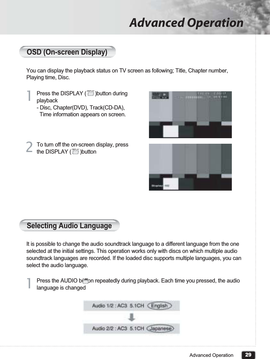 29Advanced OperationAdvanced OperationOSD (On-screen Display)You can display the playback status on TV screen as following; Title, Chapter number, Playing time, Disc.Press the DISPLAY (      )button during playback- Disc, Chapter(DVD), Track(CD-DA),   Time information appears on screen.11To turn off the on-screen display, press the DISPLAY (      )button22Selecting Audio LanguageIt is possible to change the audio soundtrack language to a different language from the one selected at the initial settings. This operation works only with discs on which multiple audio soundtrack languages are recorded. If the loaded disc supports multiple languages, you can select the audio language.Press the AUDIO button repeatedly during playback. Each time you pressed, the audio language is changed11