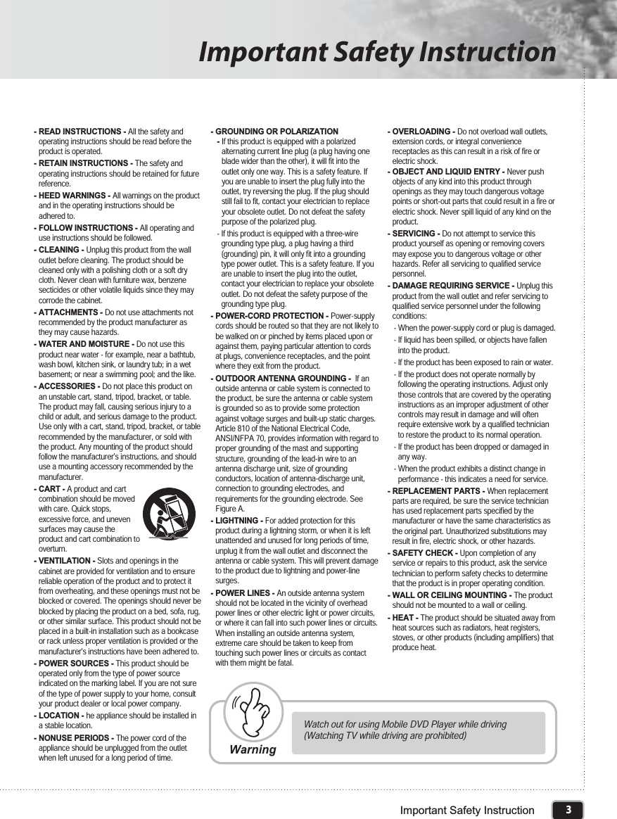 3Important Safety InstructionImportant Safety Instruction- READ INSTRUCTIONS - All the safety andoperating instructions should be read before theproduct is operated.- RETAIN INSTRUCTIONS - The safety andoperating instructions should be retained for futurereference.- HEED WARNINGS - All warnings on the productand in the operating instructions should beadhered to.- FOLLOW INSTRUCTIONS - All operating anduse instructions should be followed.- CLEANING - Unplug this product from the walloutlet before cleaning. The product should becleaned only with a polishing cloth or a soft drycloth. Never clean with furniture wax, benzenesecticides or other volatile liquids since they maycorrode the cabinet.- ATTACHMENTS - Do not use attachments notrecommended by the product manufacturer asthey may cause hazards.- WATER AND MOISTURE - Do not use thisproduct near water - for example, near a bathtub,wash bowl, kitchen sink, or laundry tub; in a wetbasement; or near a swimming pool; and the like.- ACCESSORIES - Do not place this product onan unstable cart, stand, tripod, bracket, or table.The product may fall, causing serious injury to achild or adult, and serious damage to the product.Use only with a cart, stand, tripod, bracket, or tablerecommended by the manufacturer, or sold withthe product. Any mounting of the product shouldfollow the manufacturer&apos;s instructions, and shoulduse a mounting accessory recommended by themanufacturer.- CART - A product and cartcombination should be movedwith care. Quick stops,excessive force, and unevensurfaces may cause theproduct and cart combination tooverturn.- VENTILATION - Slots and openings in thecabinet are provided for ventilation and to ensurereliable operation of the product and to protect itfrom overheating, and these openings must not beblocked or covered. The openings should never beblocked by placing the product on a bed, sofa, rug,or other similar surface. This product should not beplaced in a built-in installation such as a bookcaseor rack unless proper ventilation is provided or themanufacturer&apos;s instructions have been adhered to.- POWER SOURCES - This product should beoperated only from the type of power sourceindicated on the marking label. If you are not sureof the type of power supply to your home, consultyour product dealer or local power company.- LOCATION - he appliance should be installed ina stable location.- NONUSE PERIODS - The power cord of theappliance should be unplugged from the outletwhen left unused for a long period of time.- GROUNDING OR POLARIZATION-If this product is equipped with a polarizedalternating current line plug (a plug having oneblade wider than the other), it will fit into theoutlet only one way. This is a safety feature. Ifyou are unable to insert the plug fully into theoutlet, try reversing the plug. If the plug shouldstill fail to fit, contact your electrician to replaceyour obsolete outlet. Do not defeat the safetypurpose of the polarized plug.- If this product is equipped with a three-wiregrounding type plug, a plug having a third(grounding) pin, it will only fit into a groundingtype power outlet. This is a safety feature. If youare unable to insert the plug into the outlet,contact your electrician to replace your obsoleteoutlet. Do not defeat the safety purpose of thegrounding type plug.- POWER-CORD PROTECTION - Power-supplycords should be routed so that they are not likely tobe walked on or pinched by items placed upon oragainst them, paying particular attention to cordsat plugs, convenience receptacles, and the pointwhere they exit from the product.- OUTDOOR ANTENNA GROUNDING - If anoutside antenna or cable system is connected tothe product, be sure the antenna or cable systemis grounded so as to provide some protectionagainst voltage surges and built-up static charges.Article 810 of the National Electrical Code,ANSI/NFPA 70, provides information with regard toproper grounding of the mast and supportingstructure, grounding of the lead-in wire to anantenna discharge unit, size of groundingconductors, location of antenna-discharge unit,connection to grounding electrodes, andrequirements for the grounding electrode. SeeFigure A.- LIGHTNING - For added protection for thisproduct during a lightning storm, or when it is leftunattended and unused for long periods of time,unplug it from the wall outlet and disconnect theantenna or cable system. This will prevent damageto the product due to lightning and power-linesurges.- POWER LINES - An outside antenna systemshould not be located in the vicinity of overheadpower lines or other electric light or power circuits,or where it can fall into such power lines or circuits.When installing an outside antenna system,extreme care should be taken to keep fromtouching such power lines or circuits as contactwith them might be fatal.- OVERLOADING - Do not overload wall outlets,extension cords, or integral conveniencereceptacles as this can result in a risk of fire orelectric shock.- OBJECT AND LIQUID ENTRY - Never pushobjects of any kind into this product throughopenings as they may touch dangerous voltagepoints or short-out parts that could result in a fire orelectric shock. Never spill liquid of any kind on theproduct.- SERVICING - Do not attempt to service thisproduct yourself as opening or removing coversmay expose you to dangerous voltage or otherhazards. Refer all servicing to qualified servicepersonnel.- DAMAGE REQUIRING SERVICE - Unplug thisproduct from the wall outlet and refer servicing toqualified service personnel under the followingconditions:- When the power-supply cord or plug is damaged.- If liquid has been spilled, or objects have falleninto the product.- If the product has been exposed to rain or water.- If the product does not operate normally byfollowing the operating instructions. Adjust onlythose controls that are covered by the operatinginstructions as an improper adjustment of othercontrols may result in damage and will oftenrequire extensive work by a qualified technicianto restore the product to its normal operation.- If the product has been dropped or damaged inany way.- When the product exhibits a distinct change inperformance - this indicates a need for service.- REPLACEMENT PARTS - When replacementparts are required, be sure the service technicianhas used replacement parts specified by themanufacturer or have the same characteristics asthe original part. Unauthorized substitutions mayresult in fire, electric shock, or other hazards.- SAFETY CHECK - Upon completion of anyservice or repairs to this product, ask the servicetechnician to perform safety checks to determinethat the product is in proper operating condition.- WALL OR CEILING MOUNTING - The productshould not be mounted to a wall or ceiling.- HEAT - The product should be situated away fromheat sources such as radiators, heat registers,stoves, or other products (including amplifiers) thatproduce heat.Watch out for using Mobile DVD Player while driving(Watching TV while driving are prohibited)Warning