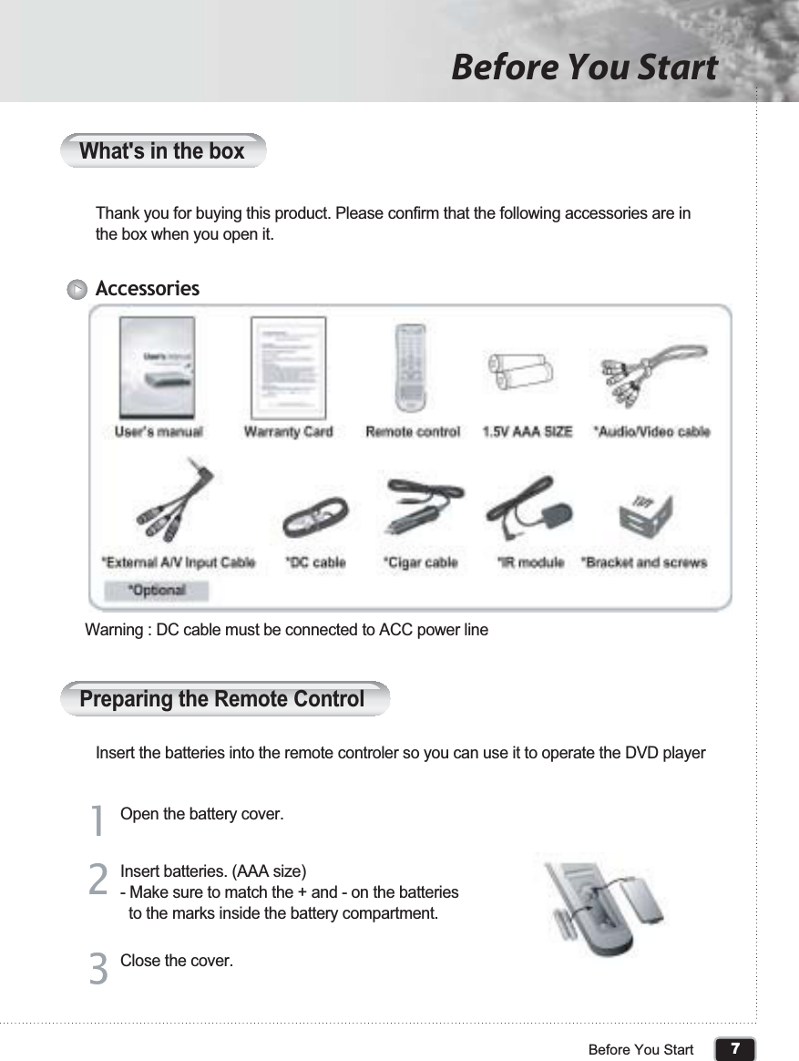 7Before You StartBefore You StartThank you for buying this product. Please confirm that the following accessories are in the box when you open it.Insert the batteries into the remote controler so you can use it to operate the DVD playerWarning : DC cable must be connected to ACC power lineOpen the battery cover.AccessoriesWhat&apos;s in the boxPreparing the Remote Control11Close the cover. 33Insert batteries. (AAA size)- Make sure to match the + and - on the batteries   to the marks inside the battery compartment.22