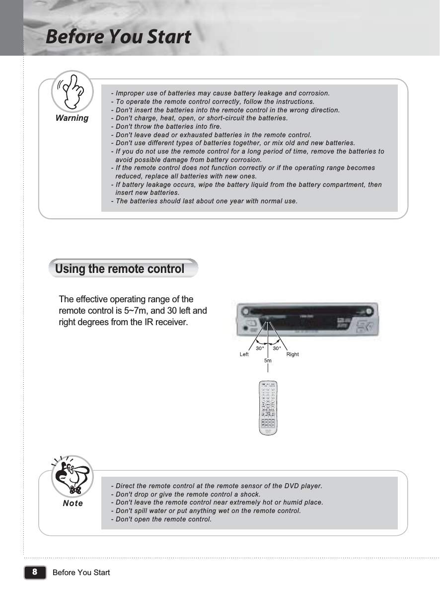 Warning8Before You StartBefore You Start- Improper use of batteries may cause battery leakage and corrosion.- To operate the remote control correctly, follow the instructions.- Don&apos;t insert the batteries into the remote control in the wrong direction.- Don&apos;t charge, heat, open, or short-circuit the batteries.- Don&apos;t throw the batteries into fire.- Don&apos;t leave dead or exhausted batteries in the remote control.- Don&apos;t use different types of batteries together, or mix old and new batteries.- If you do not use the remote control for a long period of time, remove the batteries to   avoid possible damage from battery corrosion.- If the remote control does not function correctly or if the operating range becomes   reduced, replace all batteries with new ones.- If battery leakage occurs, wipe the battery liquid from the battery compartment, then   insert new batteries.- The batteries should last about one year with normal use.- Direct the remote control at the remote sensor of the DVD player.- Don&apos;t drop or give the remote control a shock.- Don&apos;t leave the remote control near extremely hot or humid place.- Don&apos;t spill water or put anything wet on the remote control.- Don&apos;t open the remote control.Using the remote controlThe effective operating range of the remote control is 5~7m, and 30 left and right degrees from the IR receiver.Note
