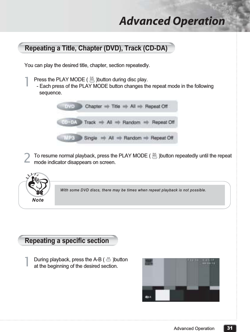 31Advanced OperationAdvanced OperationRepeating a Title, Chapter (DVD), Track (CD-DA)You can play the desired title, chapter, section repeatedly.Press the PLAY MODE (      )button during disc play.  - Each press of the PLAY MODE button changes the repeat mode in the following     sequence. 11To resume normal playback, press the PLAY MODE (      )button repeatedly until the repeat mode indicator disappears on screen.22Repeating a specific sectionDuring playback, press the A-B (      )button at the beginning of the desired section. 11With some DVD discs, there may be times when repeat playback is not possible.Note